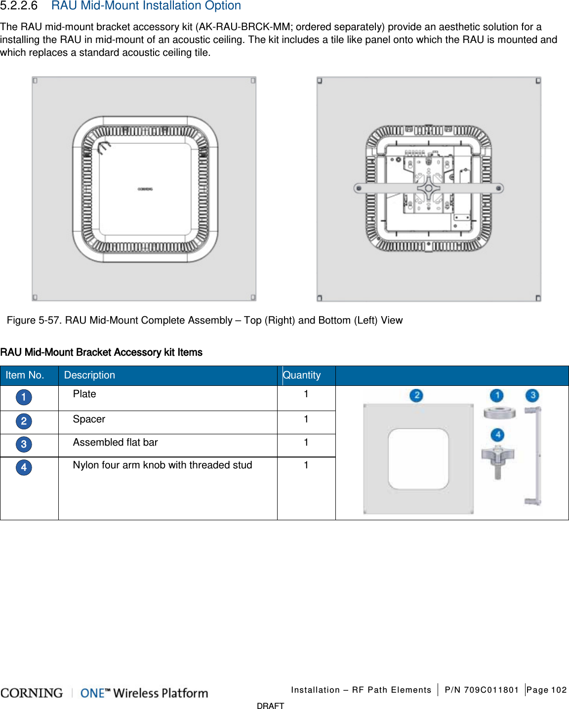   Installation – RF Path Elements P/N 709C011801 Page 102   DRAFT 5.2.2.6  RAU Mid-Mount Installation Option The RAU mid-mount bracket accessory kit (AK-RAU-BRCK-MM; ordered separately) provide an aesthetic solution for a installing the RAU in mid-mount of an acoustic ceiling. The kit includes a tile like panel onto which the RAU is mounted and which replaces a standard acoustic ceiling tile.   Figure  5-57. RAU Mid-Mount Complete Assembly – Top (Right) and Bottom (Left) View RAU Mid-Mount Bracket Accessory kit Items Item No. Description Quantity   1 Plate 1  2 Spacer 1 3 Assembled flat bar 1 4 Nylon four arm knob with threaded stud 1    