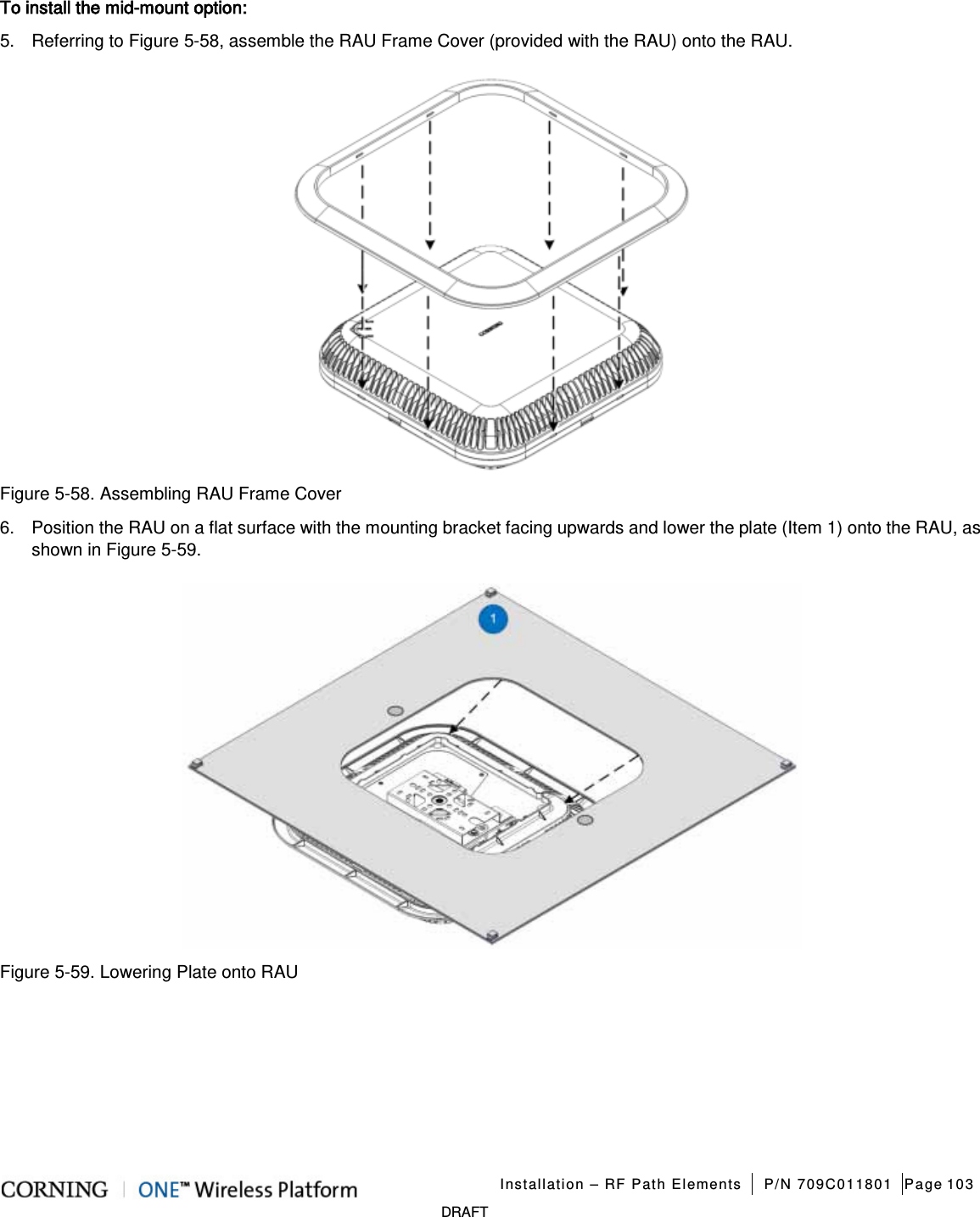   Installation – RF Path Elements P/N 709C011801 Page 103   DRAFT To install the mid-mount option: 5.  Referring to Figure  5-58, assemble the RAU Frame Cover (provided with the RAU) onto the RAU.  Figure  5-58. Assembling RAU Frame Cover 6.  Position the RAU on a flat surface with the mounting bracket facing upwards and lower the plate (Item 1) onto the RAU, as shown in Figure  5-59.    Figure  5-59. Lowering Plate onto RAU    