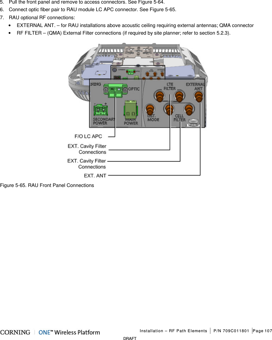   Installation – RF Path Elements P/N 709C011801 Page 107   DRAFT 5.  Pull the front panel and remove to access connectors. See Figure  5-64. 6.  Connect optic fiber pair to RAU module LC APC connector. See Figure  5-65. 7.  RAU optional RF connections: • EXTERNAL ANT. – for RAU installations above acoustic ceiling requiring external antennas; QMA connector • RF FILTER – (QMA) External Filter connections (if required by site planner; refer to section  5.2.3).  Figure  5-65. RAU Front Panel Connections    