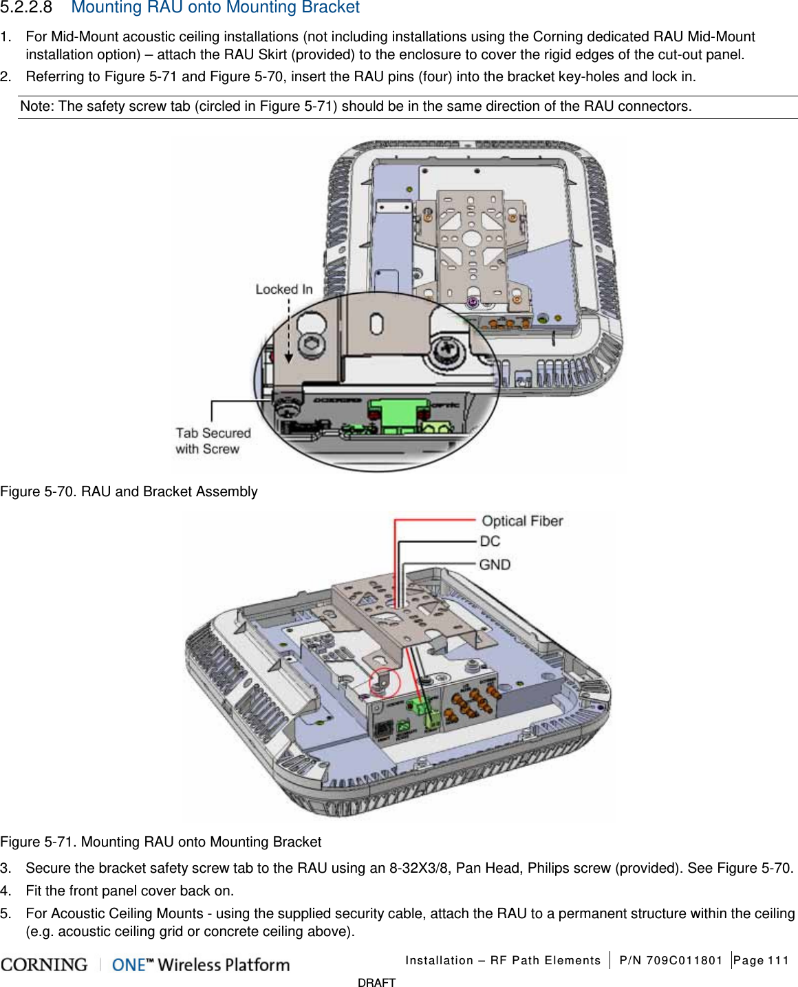   Installation – RF Path Elements P/N 709C011801 Page 111   DRAFT 5.2.2.8  Mounting RAU onto Mounting Bracket  1.  For Mid-Mount acoustic ceiling installations (not including installations using the Corning dedicated RAU Mid-Mount installation option) – attach the RAU Skirt (provided) to the enclosure to cover the rigid edges of the cut-out panel.   2.  Referring to Figure  5-71 and Figure  5-70, insert the RAU pins (four) into the bracket key-holes and lock in. Note: The safety screw tab (circled in Figure  5-71) should be in the same direction of the RAU connectors.  Figure  5-70. RAU and Bracket Assembly  Figure  5-71. Mounting RAU onto Mounting Bracket 3.  Secure the bracket safety screw tab to the RAU using an 8-32X3/8, Pan Head, Philips screw (provided). See Figure  5-70. 4.  Fit the front panel cover back on.   5.  For Acoustic Ceiling Mounts - using the supplied security cable, attach the RAU to a permanent structure within the ceiling (e.g. acoustic ceiling grid or concrete ceiling above). 