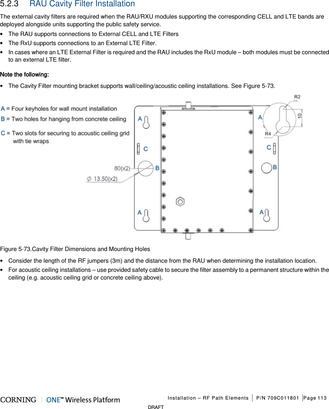   Installation – RF Path Elements P/N 709C011801 Page 113   DRAFT 5.2.3  RAU Cavity Filter Installation The external cavity filters are required when the RAU/RXU modules supporting the corresponding CELL and LTE bands are deployed alongside units supporting the public safety service. •  The RAU supports connections to External CELL and LTE Filters • The RxU supports connections to an External LTE Filter. • In cases where an LTE External Filter is required and the RAU includes the RxU module – both modules must be connected to an external LTE filter. Note the following: • The Cavity Filter mounting bracket supports wall/ceiling/acoustic ceiling installations. See Figure  5-73.  Figure  5-73.Cavity Filter Dimensions and Mounting Holes • Consider the length of the RF jumpers (3m) and the distance from the RAU when determining the installation location. • For acoustic ceiling installations – use provided safety cable to secure the filter assembly to a permanent structure within the ceiling (e.g. acoustic ceiling grid or concrete ceiling above).   