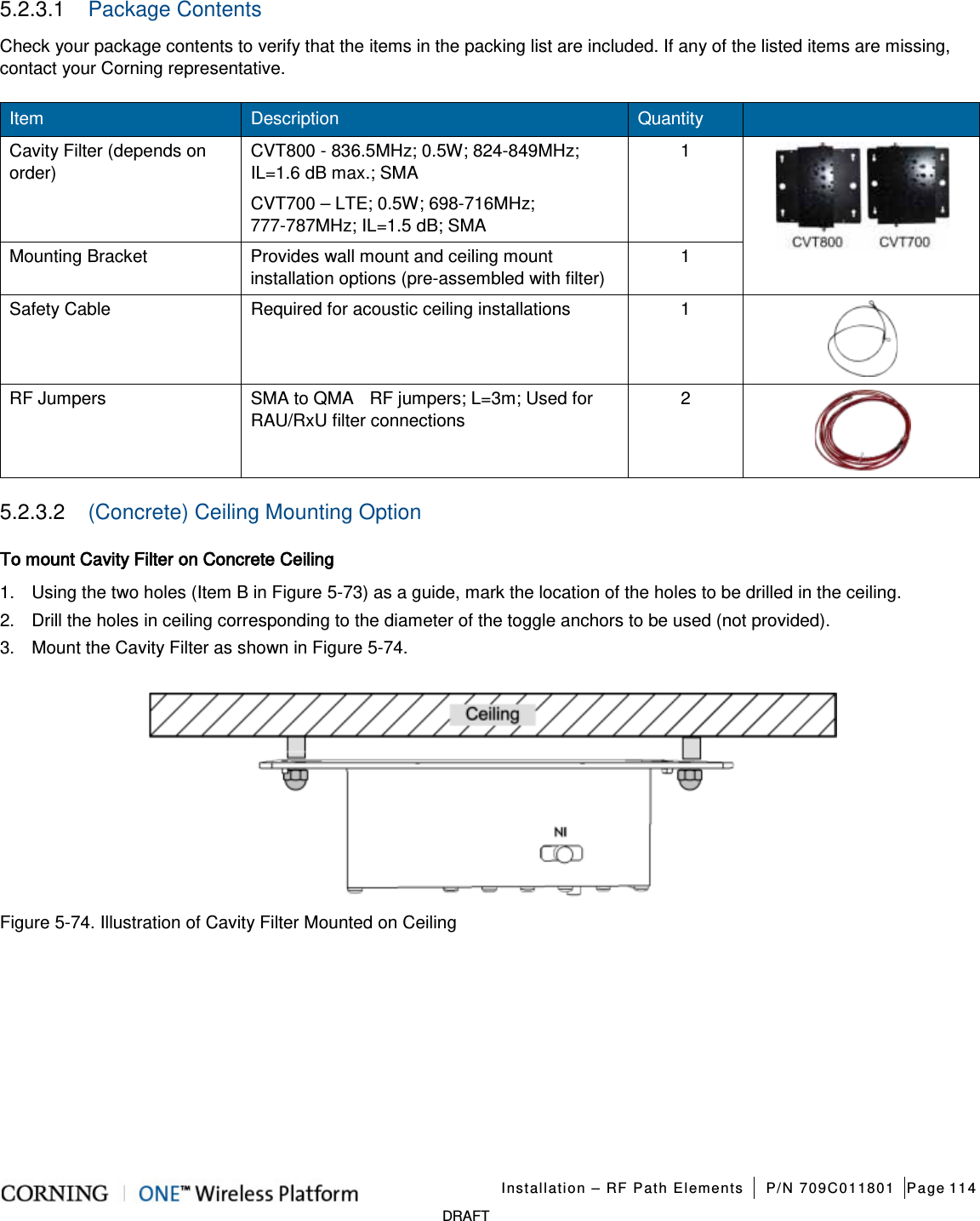   Installation – RF Path Elements P/N 709C011801 Page 114   DRAFT 5.2.3.1  Package Contents Check your package contents to verify that the items in the packing list are included. If any of the listed items are missing, contact your Corning representative. Item Description Quantity   Cavity Filter (depends on order) CVT800 - 836.5MHz; 0.5W; 824-849MHz; IL=1.6 dB max.; SMA 1  CVT700 – LTE; 0.5W; 698-716MHz; 777-787MHz; IL=1.5 dB; SMA Mounting Bracket Provides wall mount and ceiling mount installation options (pre-assembled with filter) 1 Safety Cable Required for acoustic ceiling installations      1  RF Jumpers SMA to QMA    RF jumpers; L=3m; Used for RAU/RxU filter connections 2  5.2.3.2  (Concrete) Ceiling Mounting Option To mount Cavity Filter on Concrete Ceiling 1.  Using the two holes (Item B in Figure  5-73) as a guide, mark the location of the holes to be drilled in the ceiling. 2.  Drill the holes in ceiling corresponding to the diameter of the toggle anchors to be used (not provided). 3.  Mount the Cavity Filter as shown in Figure  5-74.  Figure  5-74. Illustration of Cavity Filter Mounted on Ceiling   