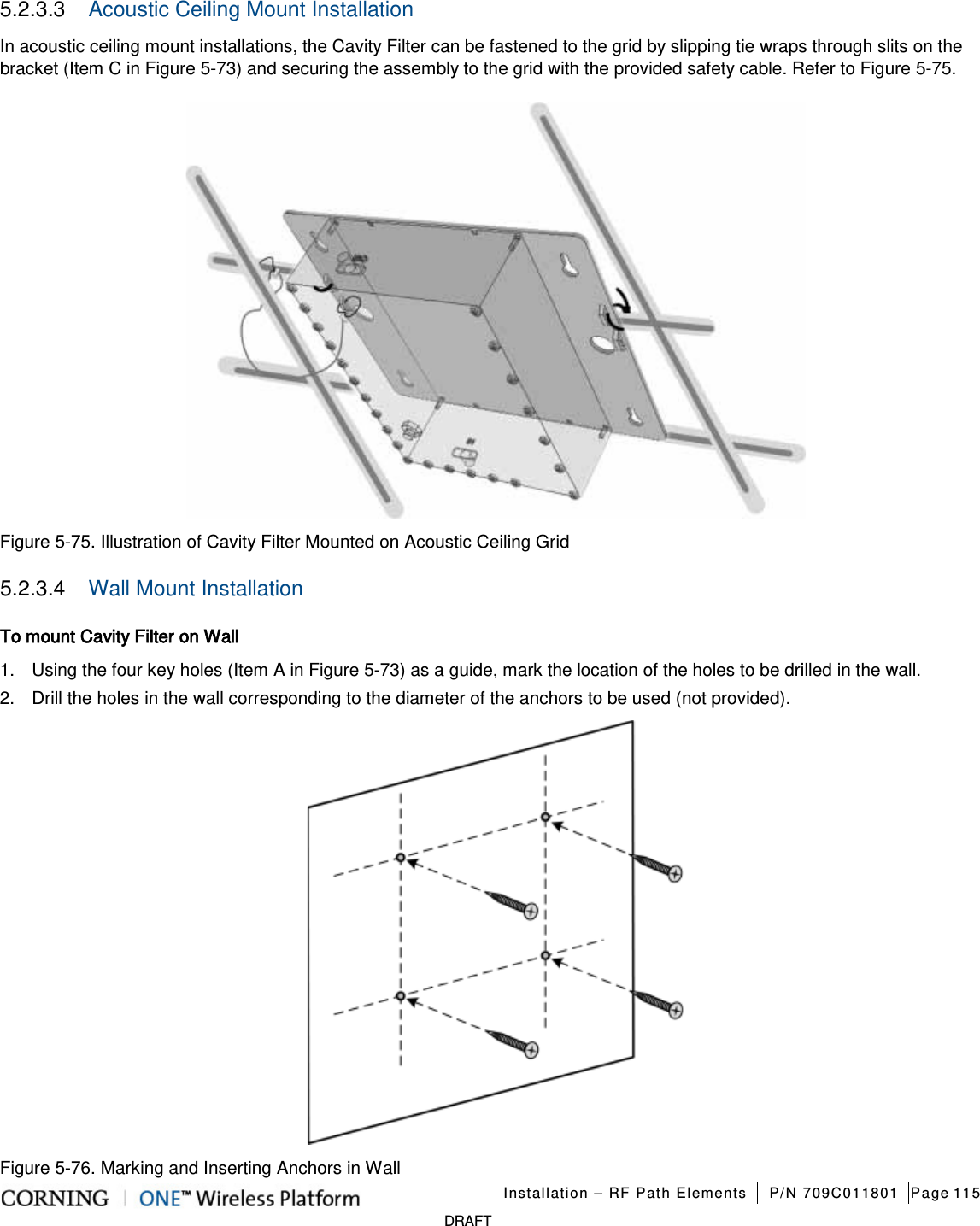   Installation – RF Path Elements P/N 709C011801 Page 115   DRAFT 5.2.3.3  Acoustic Ceiling Mount Installation In acoustic ceiling mount installations, the Cavity Filter can be fastened to the grid by slipping tie wraps through slits on the bracket (Item C in Figure  5-73) and securing the assembly to the grid with the provided safety cable. Refer to Figure  5-75.  Figure  5-75. Illustration of Cavity Filter Mounted on Acoustic Ceiling Grid 5.2.3.4  Wall Mount Installation To mount Cavity Filter on Wall 1.  Using the four key holes (Item A in Figure  5-73) as a guide, mark the location of the holes to be drilled in the wall. 2.  Drill the holes in the wall corresponding to the diameter of the anchors to be used (not provided).  Figure  5-76. Marking and Inserting Anchors in Wall 