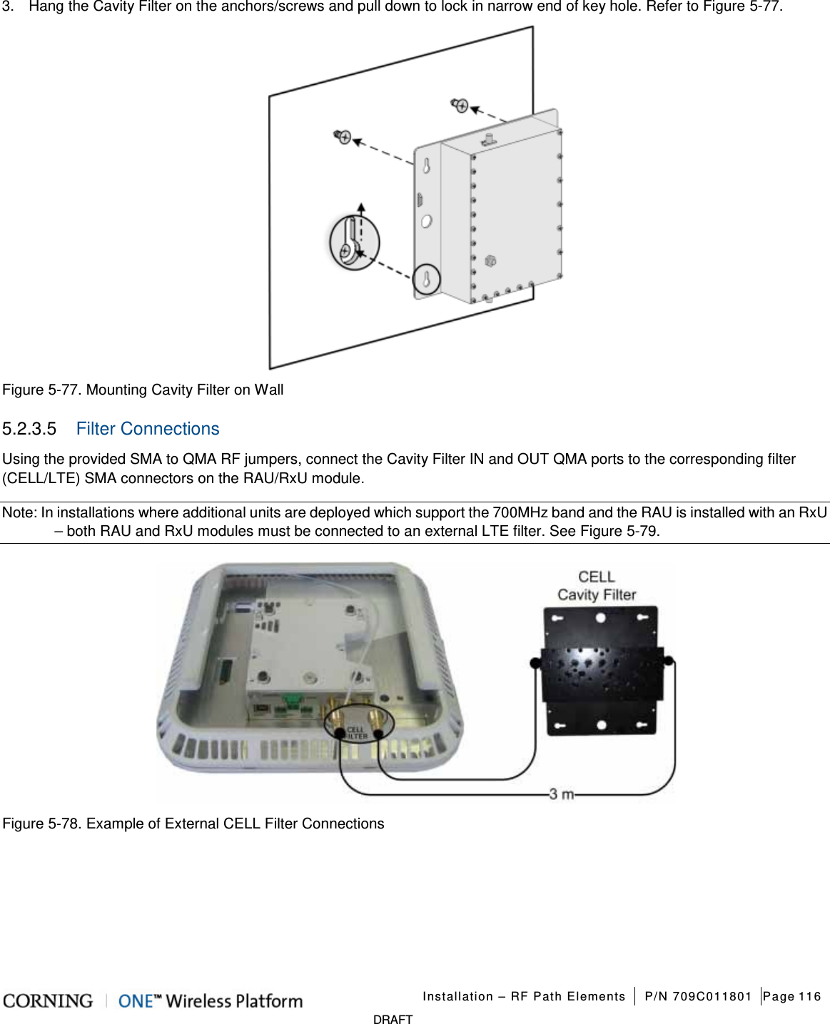   Installation – RF Path Elements P/N 709C011801 Page 116   DRAFT 3.  Hang the Cavity Filter on the anchors/screws and pull down to lock in narrow end of key hole. Refer to Figure  5-77.  Figure  5-77. Mounting Cavity Filter on Wall 5.2.3.5  Filter Connections Using the provided SMA to QMA RF jumpers, connect the Cavity Filter IN and OUT QMA ports to the corresponding filter (CELL/LTE) SMA connectors on the RAU/RxU module. Note: In installations where additional units are deployed which support the 700MHz band and the RAU is installed with an RxU – both RAU and RxU modules must be connected to an external LTE filter. See Figure  5-79.  Figure  5-78. Example of External CELL Filter Connections    