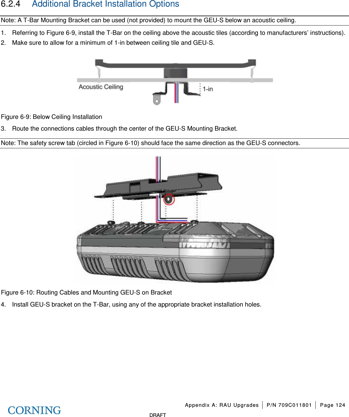   Appendix A: RAU Upgrades P/N 709C011801 Page 124   DRAFT 6.2.4  Additional Bracket Installation Options Note: A T-Bar Mounting Bracket can be used (not provided) to mount the GEU-S below an acoustic ceiling. 1.  Referring to Figure  6-9, install the T-Bar on the ceiling above the acoustic tiles (according to manufacturers’ instructions).   2.  Make sure to allow for a minimum of 1-in between ceiling tile and GEU-S.    Figure  6-9: Below Ceiling Installation 3.  Route the connections cables through the center of the GEU-S Mounting Bracket. Note: The safety screw tab (circled in Figure  6-10) should face the same direction as the GEU-S connectors.  Figure  6-10: Routing Cables and Mounting GEU-S on Bracket 4.  Install GEU-S bracket on the T-Bar, using any of the appropriate bracket installation holes.      