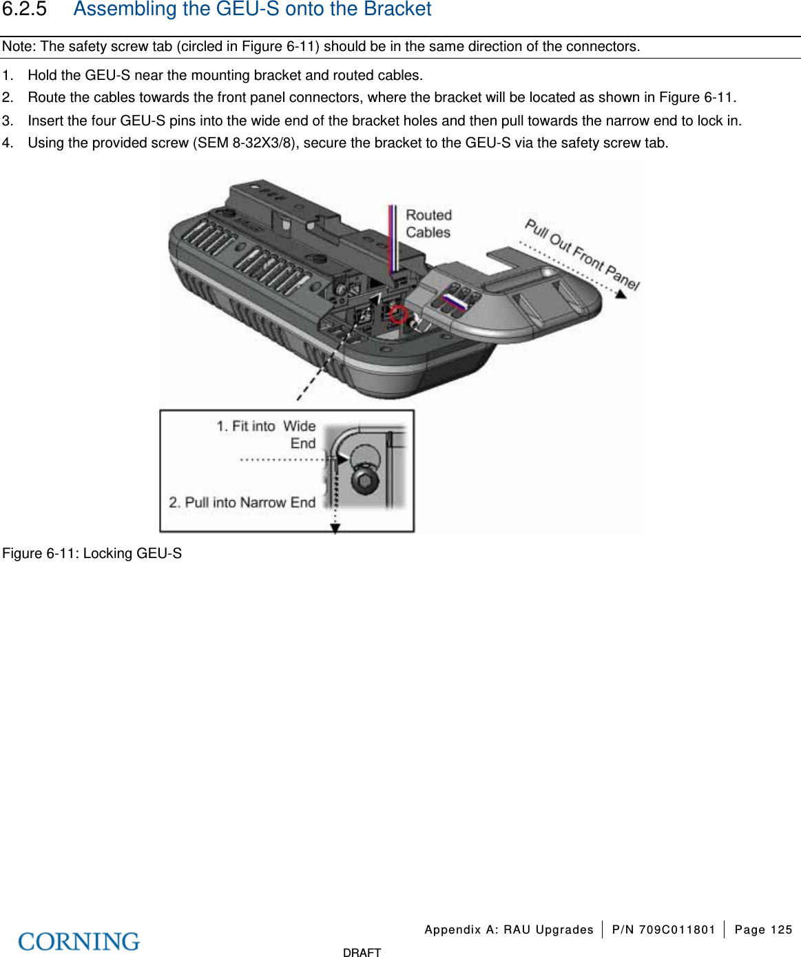   Appendix A: RAU Upgrades P/N 709C011801 Page 125   DRAFT 6.2.5  Assembling the GEU-S onto the Bracket Note: The safety screw tab (circled in Figure  6-11) should be in the same direction of the connectors. 1.  Hold the GEU-S near the mounting bracket and routed cables. 2.  Route the cables towards the front panel connectors, where the bracket will be located as shown in Figure  6-11.   3.  Insert the four GEU-S pins into the wide end of the bracket holes and then pull towards the narrow end to lock in. 4.  Using the provided screw (SEM 8-32X3/8), secure the bracket to the GEU-S via the safety screw tab.  Figure  6-11: Locking GEU-S    