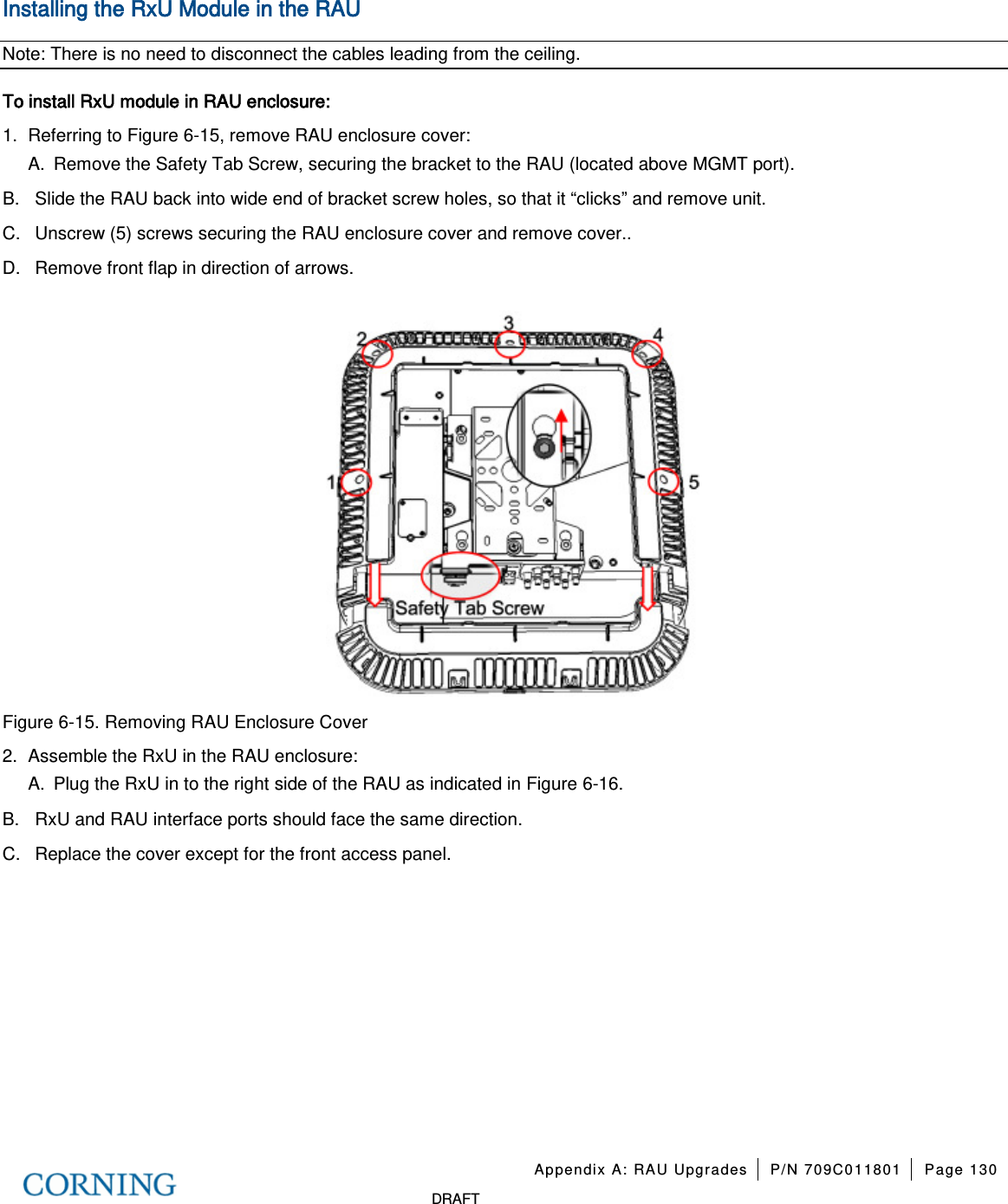   Appendix A: RAU Upgrades P/N 709C011801 Page 130   DRAFT Installing the RxU Module in the RAU Note: There is no need to disconnect the cables leading from the ceiling. To install RxU module in RAU enclosure: 1.  Referring to Figure  6-15, remove RAU enclosure cover: A.  Remove the Safety Tab Screw, securing the bracket to the RAU (located above MGMT port).   B.  Slide the RAU back into wide end of bracket screw holes, so that it “clicks” and remove unit.   C.  Unscrew (5) screws securing the RAU enclosure cover and remove cover.. D.  Remove front flap in direction of arrows.     Figure  6-15. Removing RAU Enclosure Cover 2.  Assemble the RxU in the RAU enclosure:   A.  Plug the RxU in to the right side of the RAU as indicated in Figure  6-16.   B.  RxU and RAU interface ports should face the same direction.   C.  Replace the cover except for the front access panel.   