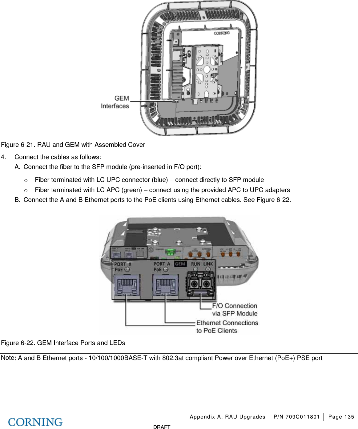   Appendix A: RAU Upgrades P/N 709C011801 Page 135   DRAFT  Figure  6-21. RAU and GEM with Assembled Cover 4.  Connect the cables as follows: A.  Connect the fiber to the SFP module (pre-inserted in F/O port): o Fiber terminated with LC UPC connector (blue) – connect directly to SFP module o Fiber terminated with LC APC (green) – connect using the provided APC to UPC adapters   B.  Connect the A and B Ethernet ports to the PoE clients using Ethernet cables. See Figure  6-22.    Figure  6-22. GEM Interface Ports and LEDs Note: A and B Ethernet ports - 10/100/1000BASE-T with 802.3at compliant Power over Ethernet (PoE+) PSE port    