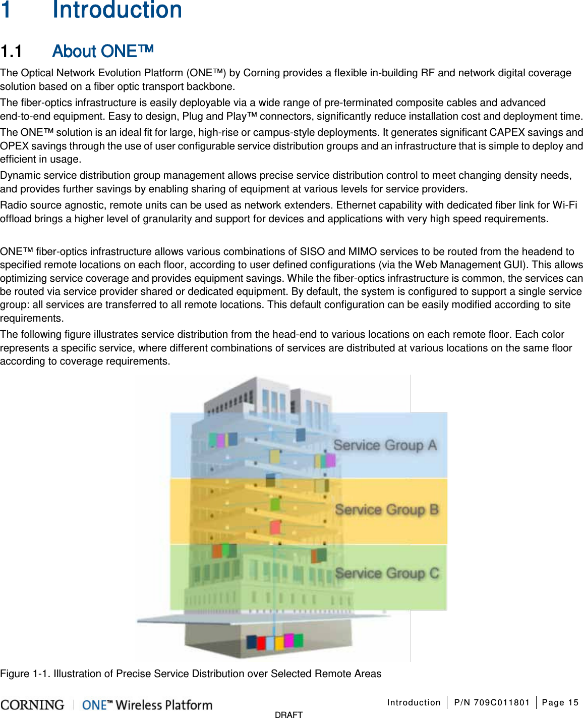   Introduction P/N 709C011801 Page 15   DRAFT 1 Introduction 1.1 About ONE™ The Optical Network Evolution Platform (ONE™) by Corning provides a flexible in-building RF and network digital coverage solution based on a fiber optic transport backbone. The fiber-optics infrastructure is easily deployable via a wide range of pre-terminated composite cables and advanced end-to-end equipment. Easy to design, Plug and Play™ connectors, significantly reduce installation cost and deployment time. The ONE™ solution is an ideal fit for large, high-rise or campus-style deployments. It generates significant CAPEX savings and OPEX savings through the use of user configurable service distribution groups and an infrastructure that is simple to deploy and efficient in usage. Dynamic service distribution group management allows precise service distribution control to meet changing density needs, and provides further savings by enabling sharing of equipment at various levels for service providers. Radio source agnostic, remote units can be used as network extenders. Ethernet capability with dedicated fiber link for Wi-Fi offload brings a higher level of granularity and support for devices and applications with very high speed requirements.  ONE™ fiber-optics infrastructure allows various combinations of SISO and MIMO services to be routed from the headend to specified remote locations on each floor, according to user defined configurations (via the Web Management GUI). This allows optimizing service coverage and provides equipment savings. While the fiber-optics infrastructure is common, the services can be routed via service provider shared or dedicated equipment. By default, the system is configured to support a single service group: all services are transferred to all remote locations. This default configuration can be easily modified according to site requirements. The following figure illustrates service distribution from the head-end to various locations on each remote floor. Each color represents a specific service, where different combinations of services are distributed at various locations on the same floor according to coverage requirements.  Figure  1-1. Illustration of Precise Service Distribution over Selected Remote Areas 