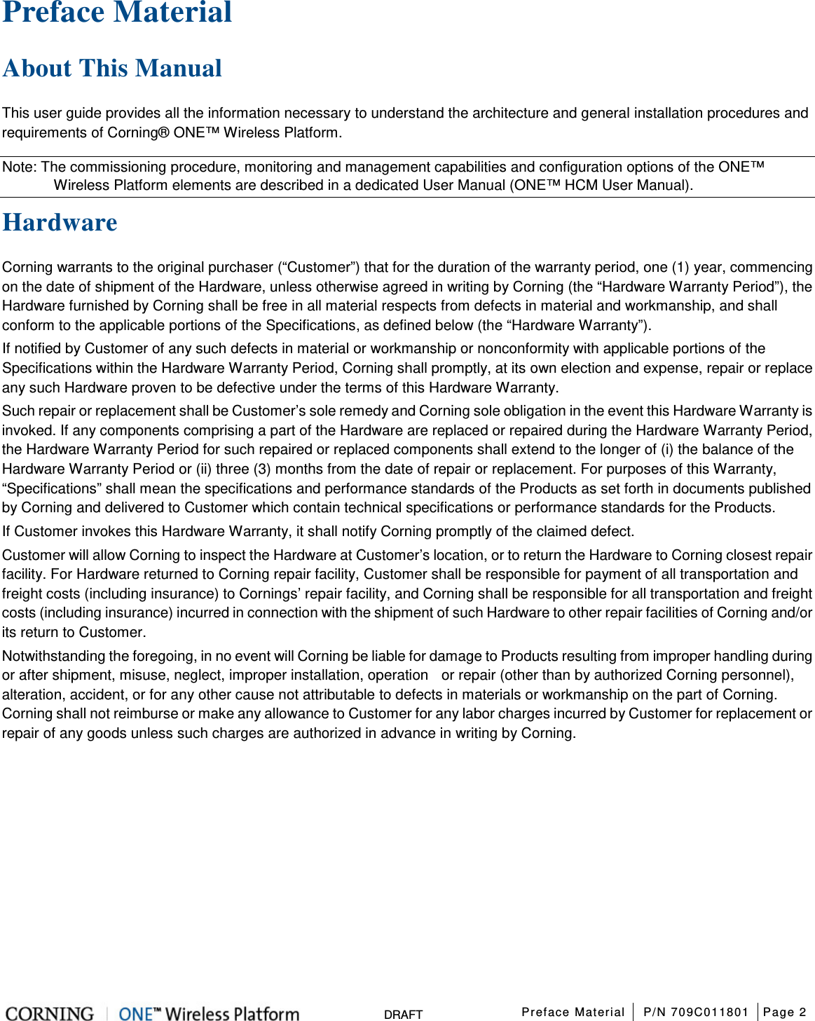  Preface Material P/N 709C011801 Page 2   DRAFT Preface Material   About This Manual This user guide provides all the information necessary to understand the architecture and general installation procedures and requirements of Corning® ONE™ Wireless Platform.   Note: The commissioning procedure, monitoring and management capabilities and configuration options of the ONE™ Wireless Platform elements are described in a dedicated User Manual (ONE™ HCM User Manual). Hardware Corning warrants to the original purchaser (“Customer”) that for the duration of the warranty period, one (1) year, commencing on the date of shipment of the Hardware, unless otherwise agreed in writing by Corning (the “Hardware Warranty Period”), the Hardware furnished by Corning shall be free in all material respects from defects in material and workmanship, and shall conform to the applicable portions of the Specifications, as defined below (the “Hardware Warranty”). If notified by Customer of any such defects in material or workmanship or nonconformity with applicable portions of the Specifications within the Hardware Warranty Period, Corning shall promptly, at its own election and expense, repair or replace any such Hardware proven to be defective under the terms of this Hardware Warranty. Such repair or replacement shall be Customer’s sole remedy and Corning sole obligation in the event this Hardware Warranty is invoked. If any components comprising a part of the Hardware are replaced or repaired during the Hardware Warranty Period, the Hardware Warranty Period for such repaired or replaced components shall extend to the longer of (i) the balance of the Hardware Warranty Period or (ii) three (3) months from the date of repair or replacement. For purposes of this Warranty, “Specifications” shall mean the specifications and performance standards of the Products as set forth in documents published by Corning and delivered to Customer which contain technical specifications or performance standards for the Products. If Customer invokes this Hardware Warranty, it shall notify Corning promptly of the claimed defect. Customer will allow Corning to inspect the Hardware at Customer’s location, or to return the Hardware to Corning closest repair facility. For Hardware returned to Corning repair facility, Customer shall be responsible for payment of all transportation and freight costs (including insurance) to Cornings’ repair facility, and Corning shall be responsible for all transportation and freight costs (including insurance) incurred in connection with the shipment of such Hardware to other repair facilities of Corning and/or its return to Customer. Notwithstanding the foregoing, in no event will Corning be liable for damage to Products resulting from improper handling during or after shipment, misuse, neglect, improper installation, operation    or repair (other than by authorized Corning personnel), alteration, accident, or for any other cause not attributable to defects in materials or workmanship on the part of Corning. Corning shall not reimburse or make any allowance to Customer for any labor charges incurred by Customer for replacement or repair of any goods unless such charges are authorized in advance in writing by Corning.    