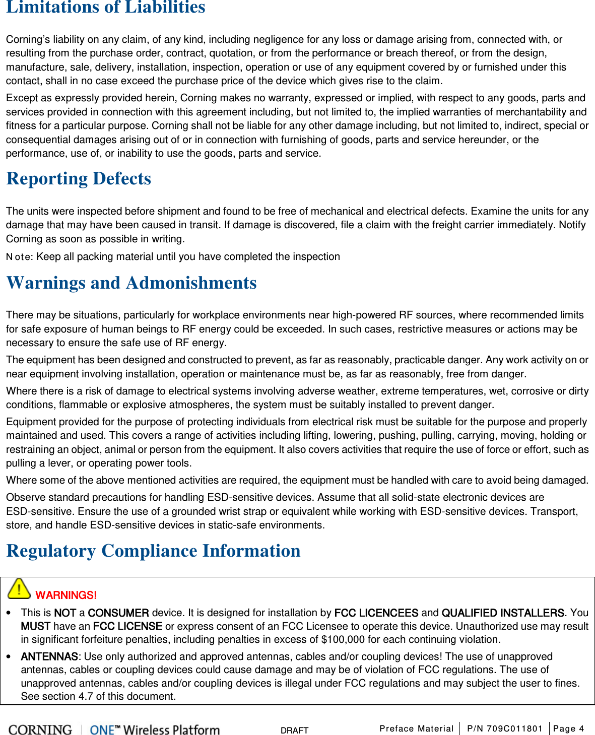  Preface Material P/N 709C011801 Page 4   DRAFT Limitations of Liabilities Corning’s liability on any claim, of any kind, including negligence for any loss or damage arising from, connected with, or resulting from the purchase order, contract, quotation, or from the performance or breach thereof, or from the design, manufacture, sale, delivery, installation, inspection, operation or use of any equipment covered by or furnished under this contact, shall in no case exceed the purchase price of the device which gives rise to the claim. Except as expressly provided herein, Corning makes no warranty, expressed or implied, with respect to any goods, parts and services provided in connection with this agreement including, but not limited to, the implied warranties of merchantability and fitness for a particular purpose. Corning shall not be liable for any other damage including, but not limited to, indirect, special or consequential damages arising out of or in connection with furnishing of goods, parts and service hereunder, or the performance, use of, or inability to use the goods, parts and service. Reporting Defects The units were inspected before shipment and found to be free of mechanical and electrical defects. Examine the units for any damage that may have been caused in transit. If damage is discovered, file a claim with the freight carrier immediately. Notify Corning as soon as possible in writing. N ote: Keep all packing material until you have completed the inspection Warnings and Admonishments There may be situations, particularly for workplace environments near high-powered RF sources, where recommended limits for safe exposure of human beings to RF energy could be exceeded. In such cases, restrictive measures or actions may be necessary to ensure the safe use of RF energy. The equipment has been designed and constructed to prevent, as far as reasonably, practicable danger. Any work activity on or near equipment involving installation, operation or maintenance must be, as far as reasonably, free from danger. Where there is a risk of damage to electrical systems involving adverse weather, extreme temperatures, wet, corrosive or dirty conditions, flammable or explosive atmospheres, the system must be suitably installed to prevent danger. Equipment provided for the purpose of protecting individuals from electrical risk must be suitable for the purpose and properly maintained and used. This covers a range of activities including lifting, lowering, pushing, pulling, carrying, moving, holding or restraining an object, animal or person from the equipment. It also covers activities that require the use of force or effort, such as pulling a lever, or operating power tools. Where some of the above mentioned activities are required, the equipment must be handled with care to avoid being damaged. Observe standard precautions for handling ESD-sensitive devices. Assume that all solid-state electronic devices are ESD-sensitive. Ensure the use of a grounded wrist strap or equivalent while working with ESD-sensitive devices. Transport, store, and handle ESD-sensitive devices in static-safe environments. Regulatory Compliance Information  WARNINGS! • This is NOT a CONSUMER device. It is designed for installation by FCC LICENCEES and QUALIFIED INSTALLERS. You MUST have an FCC LICENSE or express consent of an FCC Licensee to operate this device. Unauthorized use may result in significant forfeiture penalties, including penalties in excess of $100,000 for each continuing violation. • ANTENNAS: Use only authorized and approved antennas, cables and/or coupling devices! The use of unapproved antennas, cables or coupling devices could cause damage and may be of violation of FCC regulations. The use of unapproved antennas, cables and/or coupling devices is illegal under FCC regulations and may subject the user to fines. See section  4.7 of this document. 