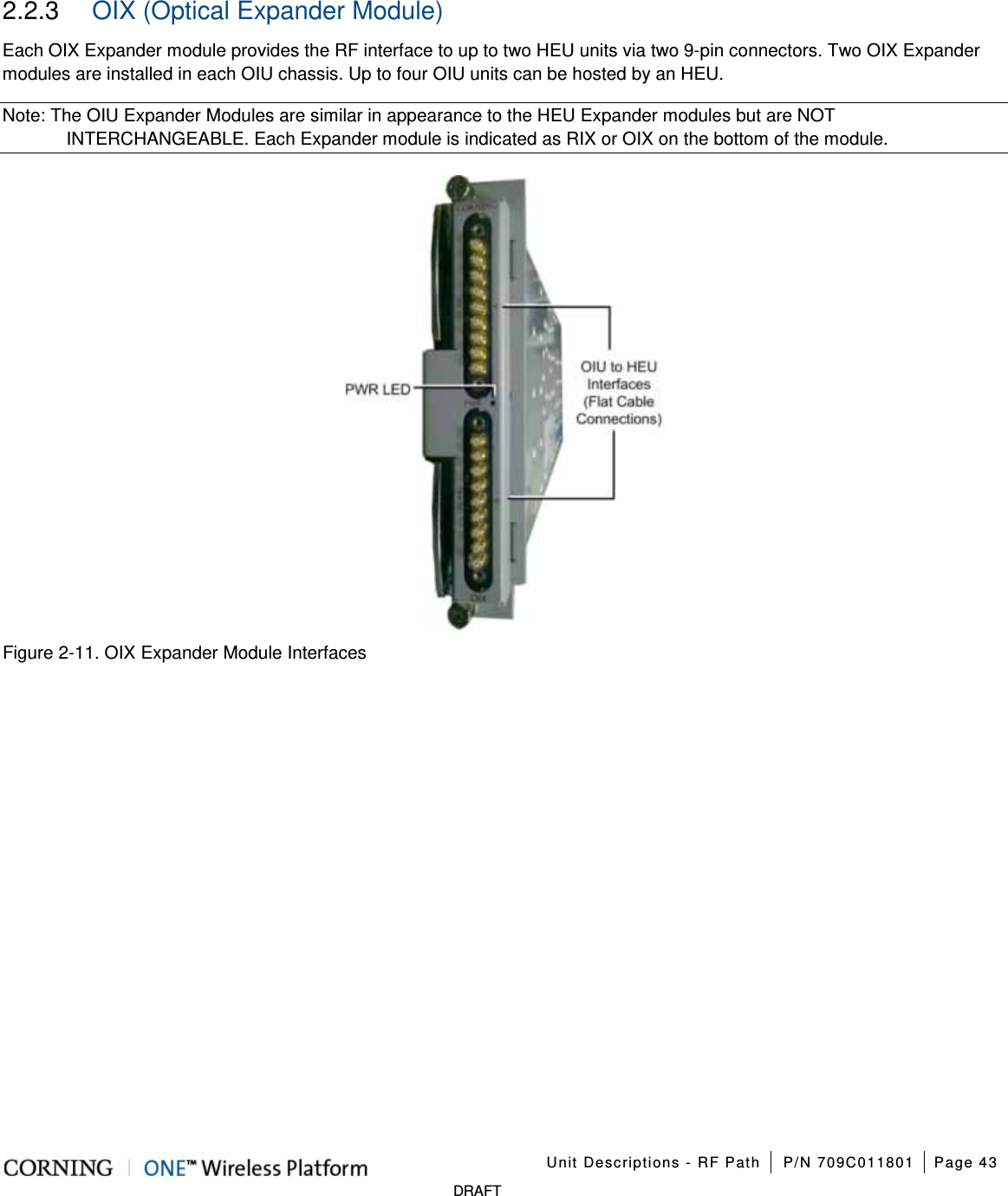    Unit Descriptions - RF Path P/N 709C011801 Page 43   DRAFT 2.2.3  OIX (Optical Expander Module) Each OIX Expander module provides the RF interface to up to two HEU units via two 9-pin connectors. Two OIX Expander modules are installed in each OIU chassis. Up to four OIU units can be hosted by an HEU.   Note: The OIU Expander Modules are similar in appearance to the HEU Expander modules but are NOT INTERCHANGEABLE. Each Expander module is indicated as RIX or OIX on the bottom of the module.  Figure  2-11. OIX Expander Module Interfaces    