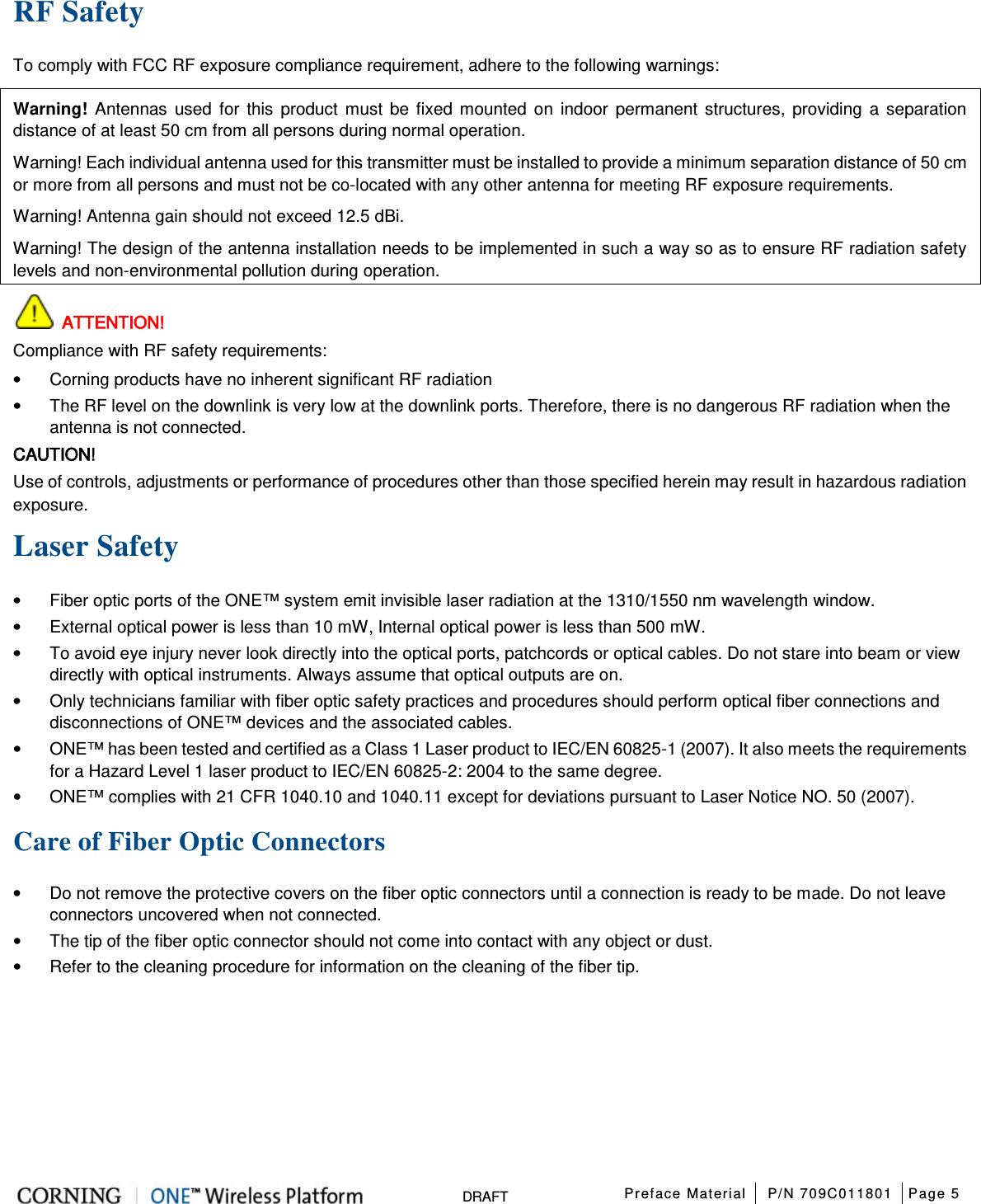  Preface Material P/N 709C011801 Page 5   DRAFT RF Safety To comply with FCC RF exposure compliance requirement, adhere to the following warnings: Warning! Antennas used for this product must be fixed mounted on indoor permanent structures, providing a separation distance of at least 50 cm from all persons during normal operation. Warning! Each individual antenna used for this transmitter must be installed to provide a minimum separation distance of 50 cm or more from all persons and must not be co-located with any other antenna for meeting RF exposure requirements. Warning! Antenna gain should not exceed 12.5 dBi. Warning! The design of the antenna installation needs to be implemented in such a way so as to ensure RF radiation safety levels and non-environmental pollution during operation.  ATTENTION! Compliance with RF safety requirements: • Corning products have no inherent significant RF radiation • The RF level on the downlink is very low at the downlink ports. Therefore, there is no dangerous RF radiation when the antenna is not connected. CAUTION! Use of controls, adjustments or performance of procedures other than those specified herein may result in hazardous radiation exposure. Laser Safety • Fiber optic ports of the ONE™ system emit invisible laser radiation at the 1310/1550 nm wavelength window. • External optical power is less than 10 mW, Internal optical power is less than 500 mW. • To avoid eye injury never look directly into the optical ports, patchcords or optical cables. Do not stare into beam or view directly with optical instruments. Always assume that optical outputs are on. • Only technicians familiar with fiber optic safety practices and procedures should perform optical fiber connections and disconnections of ONE™ devices and the associated cables. • ONE™ has been tested and certified as a Class 1 Laser product to IEC/EN 60825-1 (2007). It also meets the requirements for a Hazard Level 1 laser product to IEC/EN 60825-2: 2004 to the same degree. • ONE™ complies with 21 CFR 1040.10 and 1040.11 except for deviations pursuant to Laser Notice NO. 50 (2007).      Care of Fiber Optic Connectors • Do not remove the protective covers on the fiber optic connectors until a connection is ready to be made. Do not leave connectors uncovered when not connected. • The tip of the fiber optic connector should not come into contact with any object or dust. • Refer to the cleaning procedure for information on the cleaning of the fiber tip.    