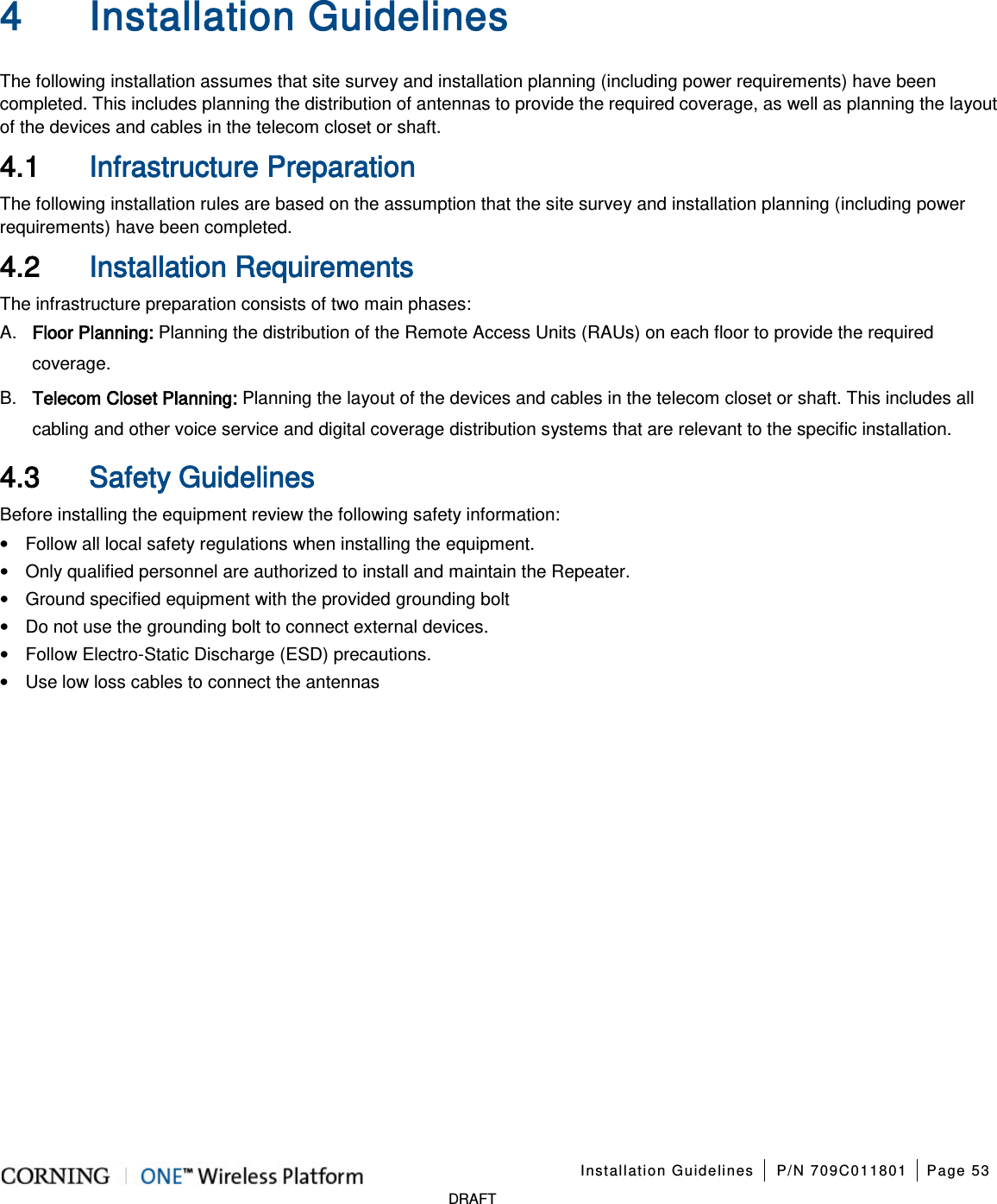    Installation Guidelines P/N 709C011801 Page 53   DRAFT 4 Installation Guidelines   The following installation assumes that site survey and installation planning (including power requirements) have been completed. This includes planning the distribution of antennas to provide the required coverage, as well as planning the layout of the devices and cables in the telecom closet or shaft. 4.1 Infrastructure Preparation The following installation rules are based on the assumption that the site survey and installation planning (including power requirements) have been completed. 4.2 Installation Requirements The infrastructure preparation consists of two main phases: A.  Floor Planning: Planning the distribution of the Remote Access Units (RAUs) on each floor to provide the required coverage.   B.  Telecom Closet Planning: Planning the layout of the devices and cables in the telecom closet or shaft. This includes all cabling and other voice service and digital coverage distribution systems that are relevant to the specific installation. 4.3 Safety Guidelines Before installing the equipment review the following safety information:   • Follow all local safety regulations when installing the equipment. • Only qualified personnel are authorized to install and maintain the Repeater. • Ground specified equipment with the provided grounding bolt   • Do not use the grounding bolt to connect external devices. • Follow Electro-Static Discharge (ESD) precautions. • Use low loss cables to connect the antennas     