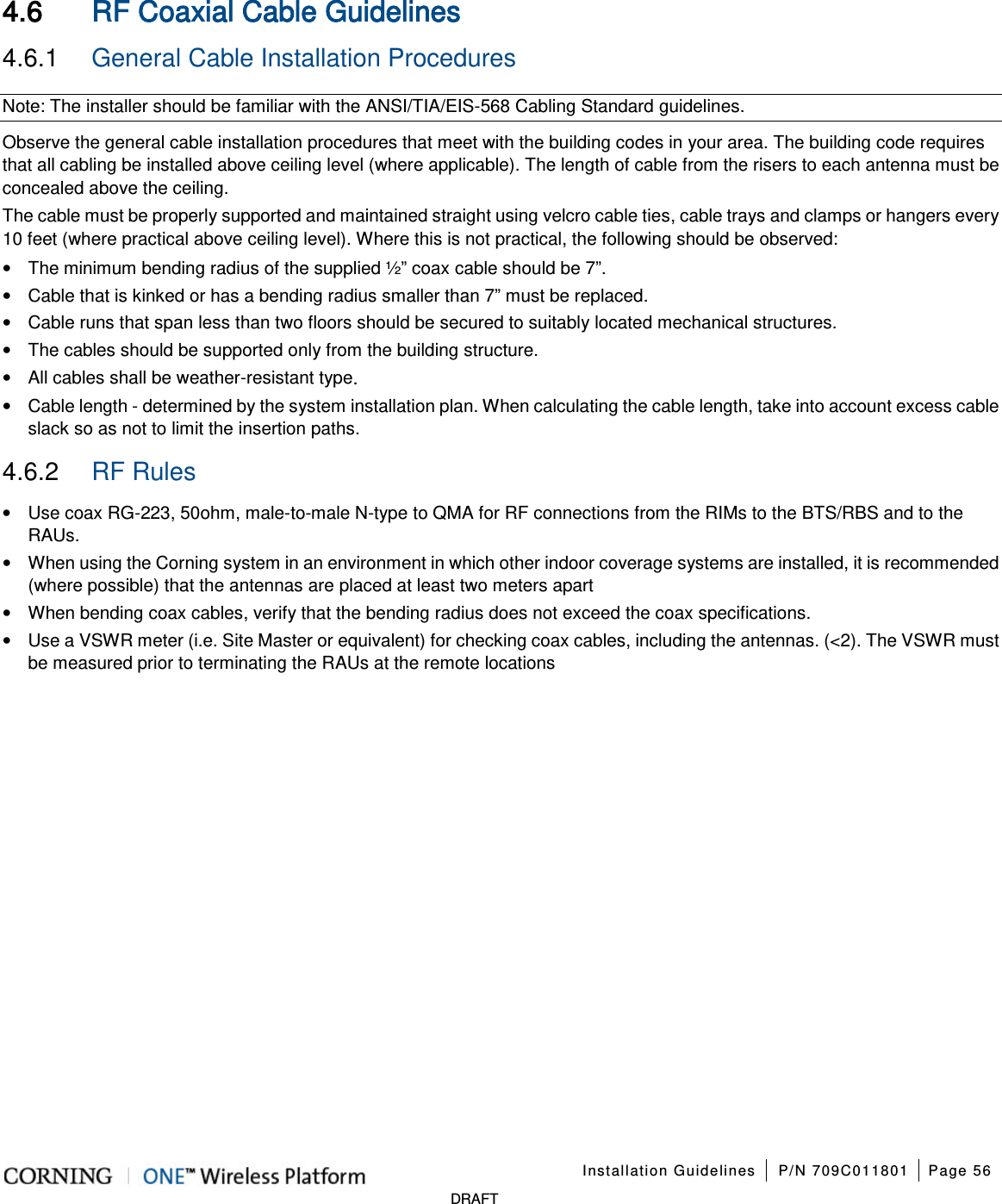    Installation Guidelines P/N 709C011801 Page 56   DRAFT 4.6 RF Coaxial Cable Guidelines 4.6.1  General Cable Installation Procedures Note: The installer should be familiar with the ANSI/TIA/EIS-568 Cabling Standard guidelines.   Observe the general cable installation procedures that meet with the building codes in your area. The building code requires that all cabling be installed above ceiling level (where applicable). The length of cable from the risers to each antenna must be concealed above the ceiling.   The cable must be properly supported and maintained straight using velcro cable ties, cable trays and clamps or hangers every 10 feet (where practical above ceiling level). Where this is not practical, the following should be observed: • The minimum bending radius of the supplied ½” coax cable should be 7”. • Cable that is kinked or has a bending radius smaller than 7” must be replaced. • Cable runs that span less than two floors should be secured to suitably located mechanical structures. • The cables should be supported only from the building structure. • All cables shall be weather-resistant type.   • Cable length - determined by the system installation plan. When calculating the cable length, take into account excess cable slack so as not to limit the insertion paths. 4.6.2  RF Rules • Use coax RG-223, 50ohm, male-to-male N-type to QMA for RF connections from the RIMs to the BTS/RBS and to the RAUs. • When using the Corning system in an environment in which other indoor coverage systems are installed, it is recommended (where possible) that the antennas are placed at least two meters apart   • When bending coax cables, verify that the bending radius does not exceed the coax specifications. • Use a VSWR meter (i.e. Site Master or equivalent) for checking coax cables, including the antennas. (&lt;2). The VSWR must be measured prior to terminating the RAUs at the remote locations  