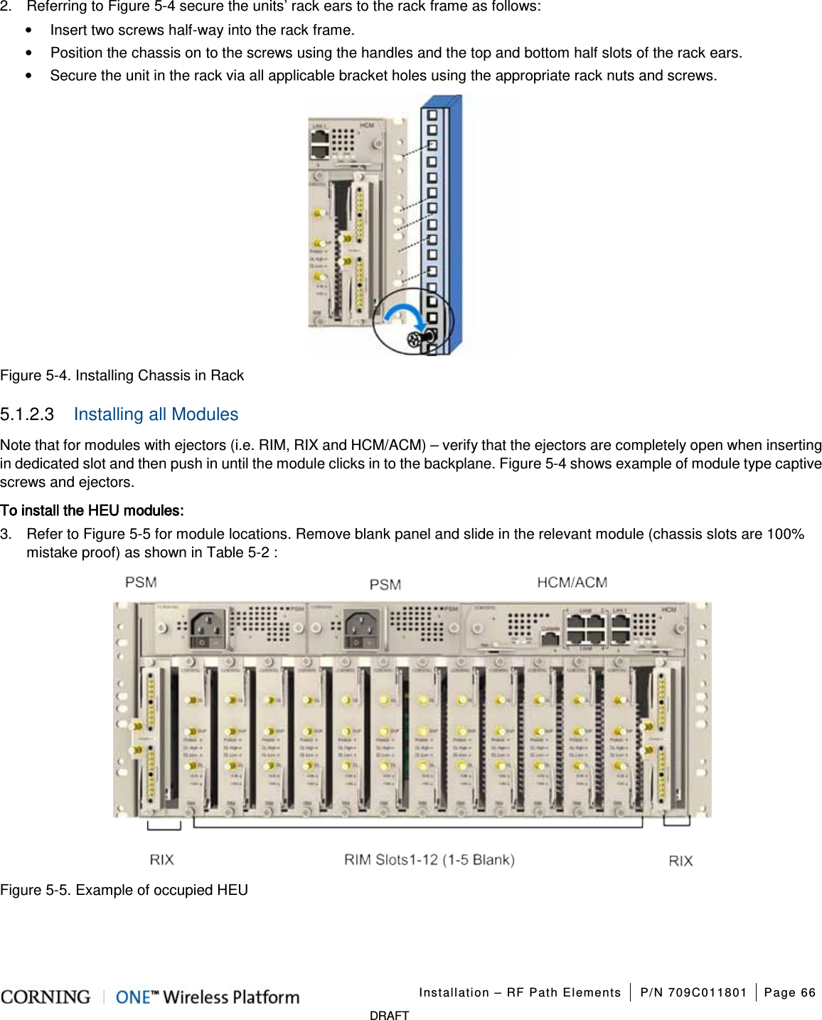   Installation – RF Path Elements P/N 709C011801 Page 66   DRAFT 2.  Referring to Figure  5-4 secure the units’ rack ears to the rack frame as follows: • Insert two screws half-way into the rack frame. • Position the chassis on to the screws using the handles and the top and bottom half slots of the rack ears. • Secure the unit in the rack via all applicable bracket holes using the appropriate rack nuts and screws.  Figure  5-4. Installing Chassis in Rack 5.1.2.3  Installing all Modules Note that for modules with ejectors (i.e. RIM, RIX and HCM/ACM) – verify that the ejectors are completely open when inserting in dedicated slot and then push in until the module clicks in to the backplane. Figure  5-4 shows example of module type captive screws and ejectors. To install the HEU modules: 3.  Refer to Figure  5-5 for module locations. Remove blank panel and slide in the relevant module (chassis slots are 100% mistake proof) as shown in Table  5-2 :  Figure  5-5. Example of occupied HEU 