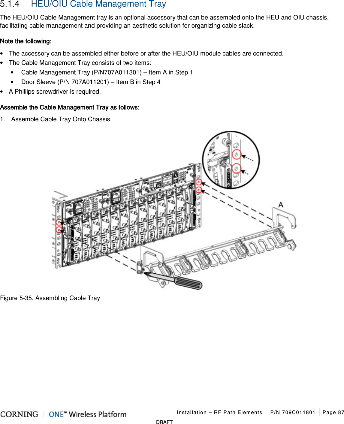   Installation – RF Path Elements P/N 709C011801 Page 87   DRAFT  5.1.4  HEU/OIU Cable Management Tray The HEU/OIU Cable Management tray is an optional accessory that can be assembled onto the HEU and OIU chassis, facilitating cable management and providing an aesthetic solution for organizing cable slack. Note the following: • The accessory can be assembled either before or after the HEU/OIU module cables are connected. • The Cable Management Tray consists of two items: • Cable Management Tray (P/N707A011301) – Item A in Step 1 • Door Sleeve (P/N 707A011201) – Item B in Step 4 • A Phillips screwdriver is required. Assemble the Cable Management Tray as follows: 1.  Assemble Cable Tray Onto Chassis  Figure  5-35. Assembling Cable Tray   