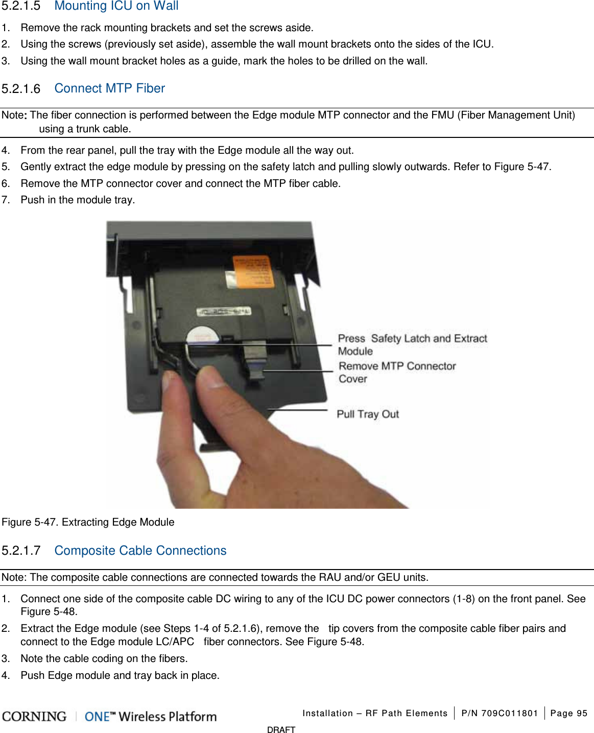   Installation – RF Path Elements P/N 709C011801 Page 95   DRAFT 5.2.1.5  Mounting ICU on Wall 1.  Remove the rack mounting brackets and set the screws aside. 2.  Using the screws (previously set aside), assemble the wall mount brackets onto the sides of the ICU. 3.  Using the wall mount bracket holes as a guide, mark the holes to be drilled on the wall. 5.2.1.6  Connect MTP Fiber Note: The fiber connection is performed between the Edge module MTP connector and the FMU (Fiber Management Unit) using a trunk cable.   4.  From the rear panel, pull the tray with the Edge module all the way out. 5.  Gently extract the edge module by pressing on the safety latch and pulling slowly outwards. Refer to Figure  5-47.   6.  Remove the MTP connector cover and connect the MTP fiber cable. 7.  Push in the module tray.  Figure  5-47. Extracting Edge Module 5.2.1.7  Composite Cable Connections Note: The composite cable connections are connected towards the RAU and/or GEU units. 1.  Connect one side of the composite cable DC wiring to any of the ICU DC power connectors (1-8) on the front panel. See Figure  5-48.   2.  Extract the Edge module (see Steps 1-4 of  5.2.1.6), remove the    tip covers from the composite cable fiber pairs and connect to the Edge module LC/APC    fiber connectors. See Figure  5-48.   3.  Note the cable coding on the fibers. 4.  Push Edge module and tray back in place. 