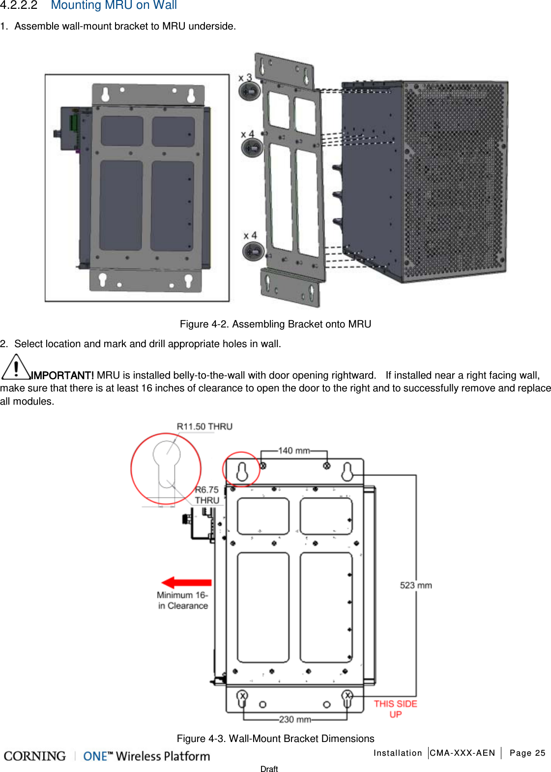   Installation CMA-XXX-AEN Page 25   Draft 4.2.2.2  Mounting MRU on Wall 1.  Assemble wall-mount bracket to MRU underside.  Figure  4-2. Assembling Bracket onto MRU 2.  Select location and mark and drill appropriate holes in wall. IMPORTANT! MRU is installed belly-to-the-wall with door opening rightward.    If installed near a right facing wall, make sure that there is at least 16 inches of clearance to open the door to the right and to successfully remove and replace all modules.      Figure  4-3. Wall-Mount Bracket Dimensions 