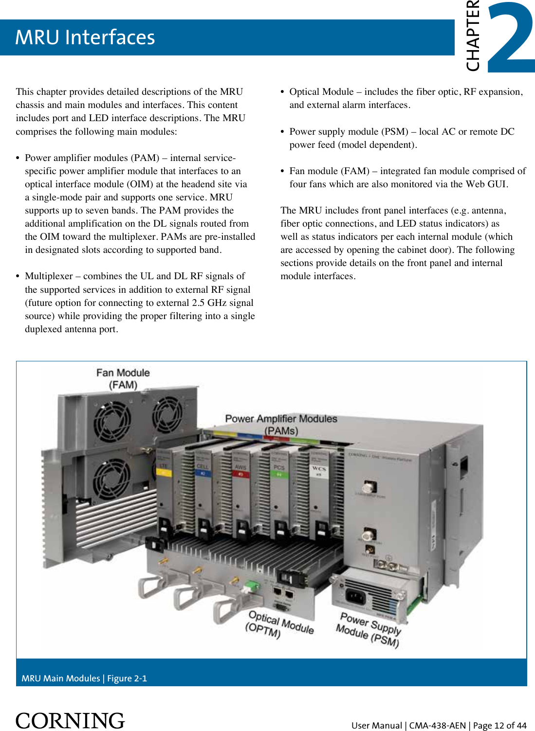 User Manual | CMA-438-AEN | Page 12 of 44MRU Interfaces 2CHAPTERThis chapter provides detailed descriptions of the MRU chassis and main modules and interfaces. This content includes port and LED interface descriptions. The MRU comprises the following main modules: •   Power amplifier modules (PAM) – internal service-specific power amplifier module that interfaces to an optical interface module (OIM) at the headend site via a single-mode pair and supports one service. MRU supports up to seven bands. The PAM provides the additional amplification on the DL signals routed from the OIM toward the multiplexer. PAMs are pre-installed in designated slots according to supported band.•   Multiplexer – combines the UL and DL RF signals of the supported services in addition to external RF signal (future option for connecting to external 2.5 GHz signal source) while providing the proper filtering into a single duplexed antenna port.•   Optical Module – includes the fiber optic, RF expansion, and external alarm interfaces.•   Power supply module (PSM) – local AC or remote DC power feed (model dependent).•   Fan module (FAM) – integrated fan module comprised of four fans which are also monitored via the Web GUI. The MRU includes front panel interfaces (e.g. antenna, fiber optic connections, and LED status indicators) as well as status indicators per each internal module (which are accessed by opening the cabinet door). The following sections provide details on the front panel and internal module interfaces.MRU Main Modules | Figure 2-1