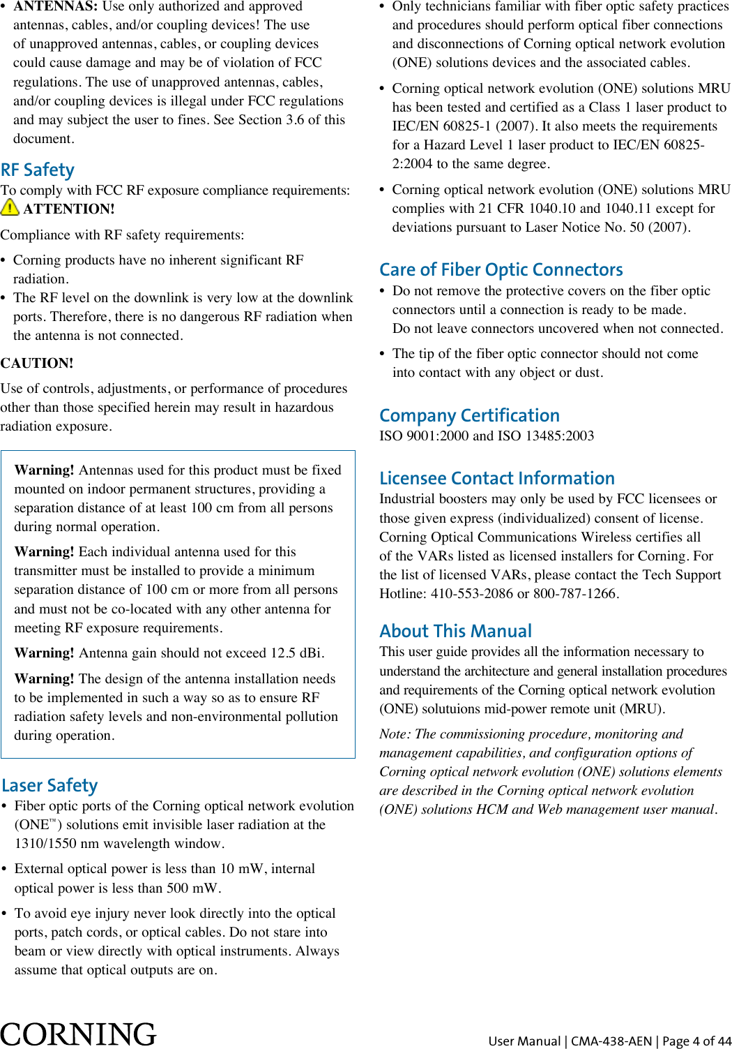 User Manual | CMA-438-AEN | Page 4 of 44RF SafetyTo comply with FCC RF exposure compliance requirements:  ATTENTION!Compliance with RF safety requirements:•   Corning products have no inherent significant RF radiation.•   The RF level on the downlink is very low at the downlink ports. Therefore, there is no dangerous RF radiation when the antenna is not connected.CAUTION!Use of controls, adjustments, or performance of procedures other than those specified herein may result in hazardous radiation exposure.Warning! Antennas used for this product must be fixed mounted on indoor permanent structures, providing a separation distance of at least 100 cm from all persons during normal operation.Warning! Each individual antenna used for this transmitter must be installed to provide a minimum separation distance of 100 cm or more from all persons and must not be co-located with any other antenna for meeting RF exposure requirements.Warning! Antenna gain should not exceed 12.5 dBi.Warning! The design of the antenna installation needs to be implemented in such a way so as to ensure RF radiation safety levels and non-environmental pollution during operation.About This ManualThis user guide provides all the information necessary to understand the architecture and general installation procedures and requirements of the Corning optical network evolution (ONE) solutuions mid-power remote unit (MRU). Note: The commissioning procedure, monitoring and  management capabilities, and configuration options of Corning optical network evolution (ONE) solutions elements are described in the Corning optical network evolution (ONE) solutions HCM and Web management user manual.Laser Safety•   Fiber optic ports of the Corning optical network evolution (ONE™) solutions emit invisible laser radiation at the 1310/1550 nm wavelength window.•   External optical power is less than 10 mW, internal optical power is less than 500 mW.•   To avoid eye injury never look directly into the optical ports, patch cords, or optical cables. Do not stare into beam or view directly with optical instruments. Always assume that optical outputs are on.•  ANTENNAS: Use only authorized and approved antennas, cables, and/or coupling devices! The use of unapproved antennas, cables, or coupling devices could cause damage and may be of violation of FCC regulations. The use of unapproved antennas, cables, and/or coupling devices is illegal under FCC regulations and may subject the user to fines. See Section 3.6 of this document.•   Only technicians familiar with fiber optic safety practices and procedures should perform optical fiber connections and disconnections of Corning optical network evolution (ONE) solutions devices and the associated cables.•   Corning optical network evolution (ONE) solutions MRU has been tested and certified as a Class 1 laser product to IEC/EN 60825-1 (2007). It also meets the requirements for a Hazard Level 1 laser product to IEC/EN 60825-2:2004 to the same degree.•   Corning optical network evolution (ONE) solutions MRU complies with 21 CFR 1040.10 and 1040.11 except for deviations pursuant to Laser Notice No. 50 (2007).Care of Fiber Optic Connectors•   Do not remove the protective covers on the fiber optic connectors until a connection is ready to be made.  Do not leave connectors uncovered when not connected.•   The tip of the fiber optic connector should not come  into contact with any object or dust.Company CertificationISO 9001:2000 and ISO 13485:2003Licensee Contact InformationIndustrial boosters may only be used by FCC licensees or those given express (individualized) consent of license. Corning Optical Communications Wireless certifies all of the VARs listed as licensed installers for Corning. For the list of licensed VARs, please contact the Tech Support Hotline: 410-553-2086 or 800-787-1266.