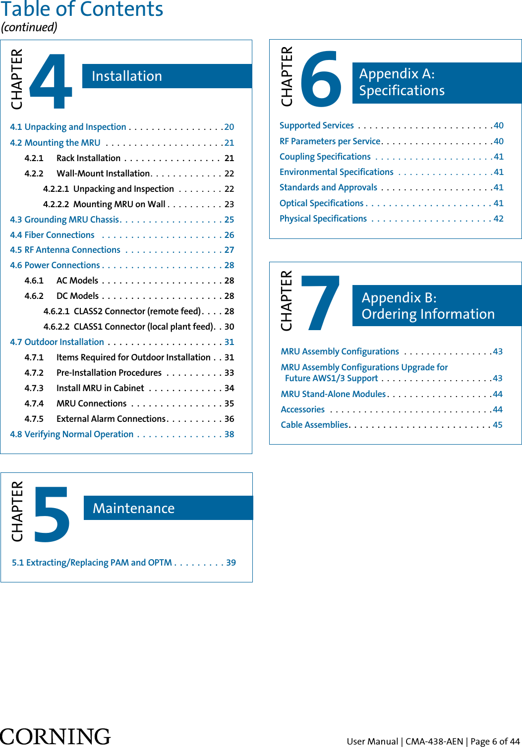 User Manual | CMA-438-AEN | Page 6 of 446CHAPTERSupported Services  . . . . . . . . . . . . . . . . . . . . . . . . 40RF Parameters per Service. . . . . . . . . . . . . . . . . . . .40Coupling Specifications  . . . . . . . . . . . . . . . . . . . . . 41              Environmental Specifications  . . . . . . . . . . . . . . . . . 41  Standards and Approvals  . . . . . . . . . . . . . . . . . . . .41Optical Specifications . . . . . . . . . . . . . . . . . . . . . .41Physical Specifications  . . . . . . . . . . . . . . . . . . . . . 42Appendix A:  SpecificationsMRU Assembly Configurations  . . . . . . . . . . . . . . . . 43  MRU Assembly Configurations Upgrade for   Future AWS1/3 Support  . . . . . . . . . . . . . . . . . . . .43MRU Stand-Alone Modules . . . . . . . . . . . . . . . . . . . 44Accessories  . . . . . . . . . . . . . . . . . . . . . . . . . . . . . 44Cable Assemblies . . . . . . . . . . . . . . . . . . . . . . . . . 455.1 Extracting/Replacing PAM and OPTM . . . . . . . . . 39  7CHAPTER5CHAPTERAppendix B:  Ordering InformationMaintenanceTable of Contents (continued)4.1 Unpacking and Inspection . . . . . . . . . . . . . . . . .204.2 Mounting the MRU   . . . . . . . . . . . . . . . . . . . . .21     4.2.1   Rack Installation  .  .  .  .  .  .  .  .  .  .  .  .  .  .  .  .  .  21   4.2.2   Wall-Mount Installation. . . . . . . . . . . . . 22                  4.2.2.1  Unpacking and Inspection  . . . . . . . . 22                  4.2.2.2  Mounting MRU on Wall . . . . . . . . . . 23  4.3 Grounding MRU Chassis. . . . . . . . . . . . . . . . . . 25  4.4 Fiber Connections   . . . . . . . . . . . . . . . . . . . . . 26  4.5 RF Antenna Connections  . . . . . . . . . . . . . . . . . 27  4.6 Power Connections . . . . . . . . . . . . . . . . . . . . .28    4.6.1   AC Models  .  .  .  .  .  .  .  .  .  .  .  .  .  .  .  .  .  .  .  .  . 28    4.6.2   DC Models  . . . . . . . . . . . . . . . . . . . . .28                   4.6.2.1  CLASS2 Connector (remote feed). . . . 28                  4.6.2.2  CLASS1 Connector (local plant feed). . 30  4.7 Outdoor Installation  .  .  .  .  .  .  .  .  .  .  .  .  .  .  .  .  .  .  .  . 31    4.7.1   Items Required for Outdoor Installation . . 31    4.7.2   Pre-Installation Procedures  . . . . . . . . . . 33    4.7.3   Install MRU in Cabinet  . . . . . . . . . . . . . 34    4.7.4   MRU Connections  . . . . . . . . . . . . . . . . 35    4.7.5   External Alarm Connections. . . . . . . . . . 36  4.8 Verifying Normal Operation  . . . . . . . . . . . . . . .38  4CHAPTERInstallation