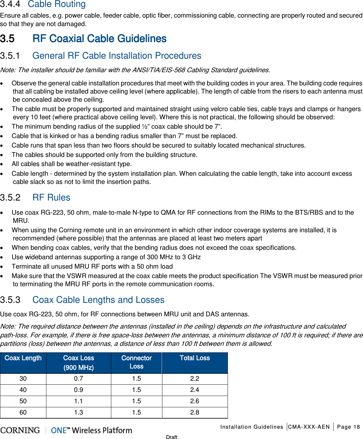    Installation Guidelines CMA-XXX-AEN Page 18   Draft 3.4.4  Cable Routing  Ensure all cables, e.g. power cable, feeder cable, optic fiber, commissioning cable, connecting are properly routed and secured so that they are not damaged. 3.5 RF Coaxial Cable Guidelines 3.5.1  General RF Cable Installation Procedures Note: The installer should be familiar with the ANSI/TIA/EIS-568 Cabling Standard guidelines.   • Observe the general cable installation procedures that meet with the building codes in your area. The building code requires that all cabling be installed above ceiling level (where applicable). The length of cable from the risers to each antenna must be concealed above the ceiling.   • The cable must be properly supported and maintained straight using velcro cable ties, cable trays and clamps or hangers every 10 feet (where practical above ceiling level). Where this is not practical, the following should be observed: • The minimum bending radius of the supplied ½” coax cable should be 7”. • Cable that is kinked or has a bending radius smaller than 7” must be replaced. • Cable runs that span less than two floors should be secured to suitably located mechanical structures. • The cables should be supported only from the building structure. • All cables shall be weather-resistant type.   • Cable length - determined by the system installation plan. When calculating the cable length, take into account excess cable slack so as not to limit the insertion paths. 3.5.2  RF Rules • Use coax RG-223, 50 ohm, male-to-male N-type to QMA for RF connections from the RIMs to the BTS/RBS and to the MRU. • When using the Corning remote unit in an environment in which other indoor coverage systems are installed, it is recommended (where possible) that the antennas are placed at least two meters apart   • When bending coax cables, verify that the bending radius does not exceed the coax specifications. • Use wideband antennas supporting a range of 300 MHz to 3 GHz   • Terminate all unused MRU RF ports with a 50 ohm load • Make sure that the VSWR measured at the coax cable meets the product specification The VSWR must be measured prior to terminating the MRU RF ports in the remote communication rooms. 3.5.3  Coax Cable Lengths and Losses Use coax RG-223, 50 ohm, for RF connections between MRU unit and DAS antennas. Note: The required distance between the antennas (installed in the ceiling) depends on the infrastructure and calculated path-loss. For example, if there is free space-loss between the antennas, a minimum distance of 100 ft is required; if there are partitions (loss) between the antennas, a distance of less than 100 ft between them is allowed. Coax Length Coax Loss   (900 MHz) Connector Loss Total Loss 30 0.7 1.5 2.2 40 0.9 1.5 2.4 50 1.1 1.5 2.6 60 1.3 1.5 2.8 