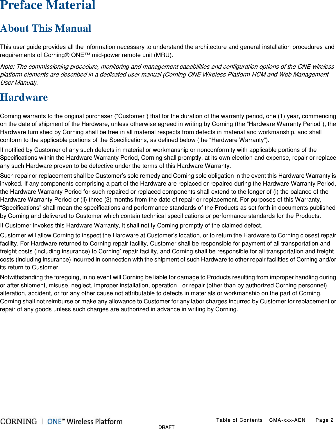  Table of Contents CMA-xxx-AEN Page 2   DRAFT Preface Material   About This Manual This user guide provides all the information necessary to understand the architecture and general installation procedures and requirements of Corning® ONE™ mid-power remote unit (MRU).   Note: The commissioning procedure, monitoring and management capabilities and configuration options of the ONE wireless platform elements are described in a dedicated user manual (Corning ONE Wireless Platform HCM and Web Management User Manual). Hardware Corning warrants to the original purchaser (“Customer”) that for the duration of the warranty period, one (1) year, commencing on the date of shipment of the Hardware, unless otherwise agreed in writing by Corning (the “Hardware Warranty Period”), the Hardware furnished by Corning shall be free in all material respects from defects in material and workmanship, and shall conform to the applicable portions of the Specifications, as defined below (the “Hardware Warranty”). If notified by Customer of any such defects in material or workmanship or nonconformity with applicable portions of the Specifications within the Hardware Warranty Period, Corning shall promptly, at its own election and expense, repair or replace any such Hardware proven to be defective under the terms of this Hardware Warranty. Such repair or replacement shall be Customer’s sole remedy and Corning sole obligation in the event this Hardware Warranty is invoked. If any components comprising a part of the Hardware are replaced or repaired during the Hardware Warranty Period, the Hardware Warranty Period for such repaired or replaced components shall extend to the longer of (i) the balance of the Hardware Warranty Period or (ii) three (3) months from the date of repair or replacement. For purposes of this Warranty, “Specifications” shall mean the specifications and performance standards of the Products as set forth in documents published by Corning and delivered to Customer which contain technical specifications or performance standards for the Products. If Customer invokes this Hardware Warranty, it shall notify Corning promptly of the claimed defect. Customer will allow Corning to inspect the Hardware at Customer’s location, or to return the Hardware to Corning closest repair facility. For Hardware returned to Corning repair facility, Customer shall be responsible for payment of all transportation and freight costs (including insurance) to Corning’ repair facility, and Corning shall be responsible for all transportation and freight costs (including insurance) incurred in connection with the shipment of such Hardware to other repair facilities of Corning and/or its return to Customer. Notwithstanding the foregoing, in no event will Corning be liable for damage to Products resulting from improper handling during or after shipment, misuse, neglect, improper installation, operation    or repair (other than by authorized Corning personnel), alteration, accident, or for any other cause not attributable to defects in materials or workmanship on the part of Corning. Corning shall not reimburse or make any allowance to Customer for any labor charges incurred by Customer for replacement or repair of any goods unless such charges are authorized in advance in writing by Corning.    