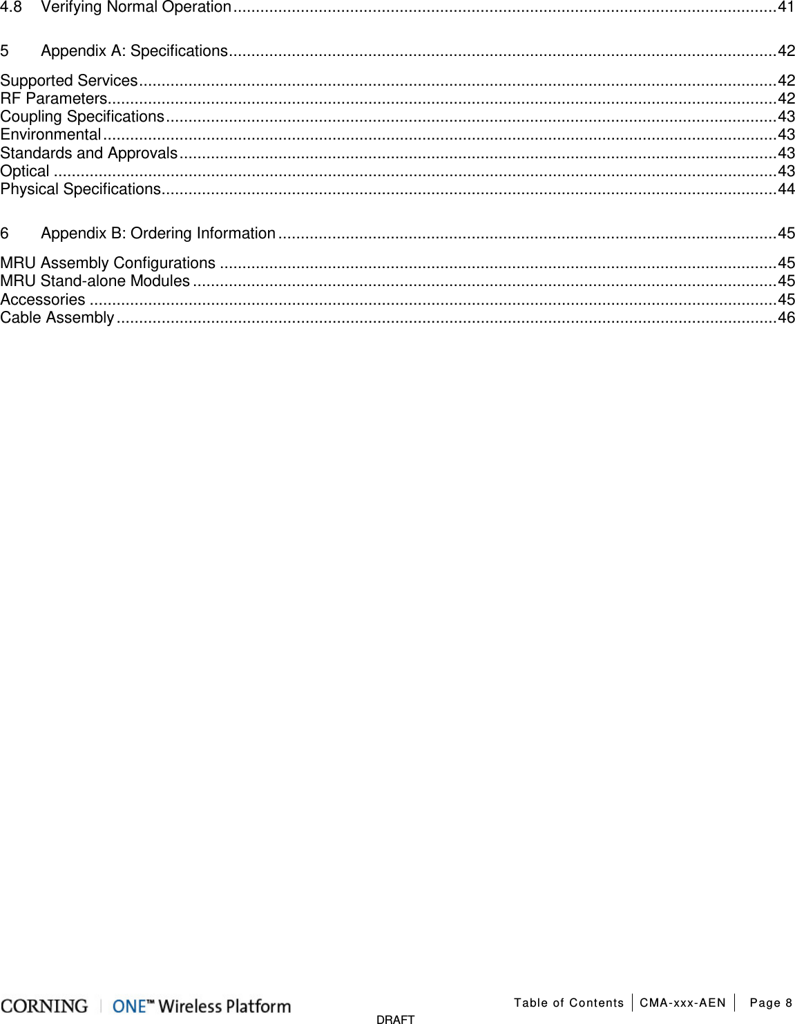  Table of Contents CMA-xxx-AEN Page 8   DRAFT 4.8 Verifying Normal Operation ......................................................................................................................... 41 5 Appendix A: Specifications .......................................................................................................................... 42 Supported Services .............................................................................................................................................. 42 RF Parameters ..................................................................................................................................................... 42 Coupling Specifications ........................................................................................................................................ 43 Environmental ...................................................................................................................................................... 43 Standards and Approvals ..................................................................................................................................... 43 Optical ................................................................................................................................................................. 43 Physical Specifications ......................................................................................................................................... 44 6 Appendix B: Ordering Information ............................................................................................................... 45 MRU Assembly Configurations ............................................................................................................................ 45 MRU Stand-alone Modules .................................................................................................................................. 45 Accessories ......................................................................................................................................................... 45 Cable Assembly ................................................................................................................................................... 46    