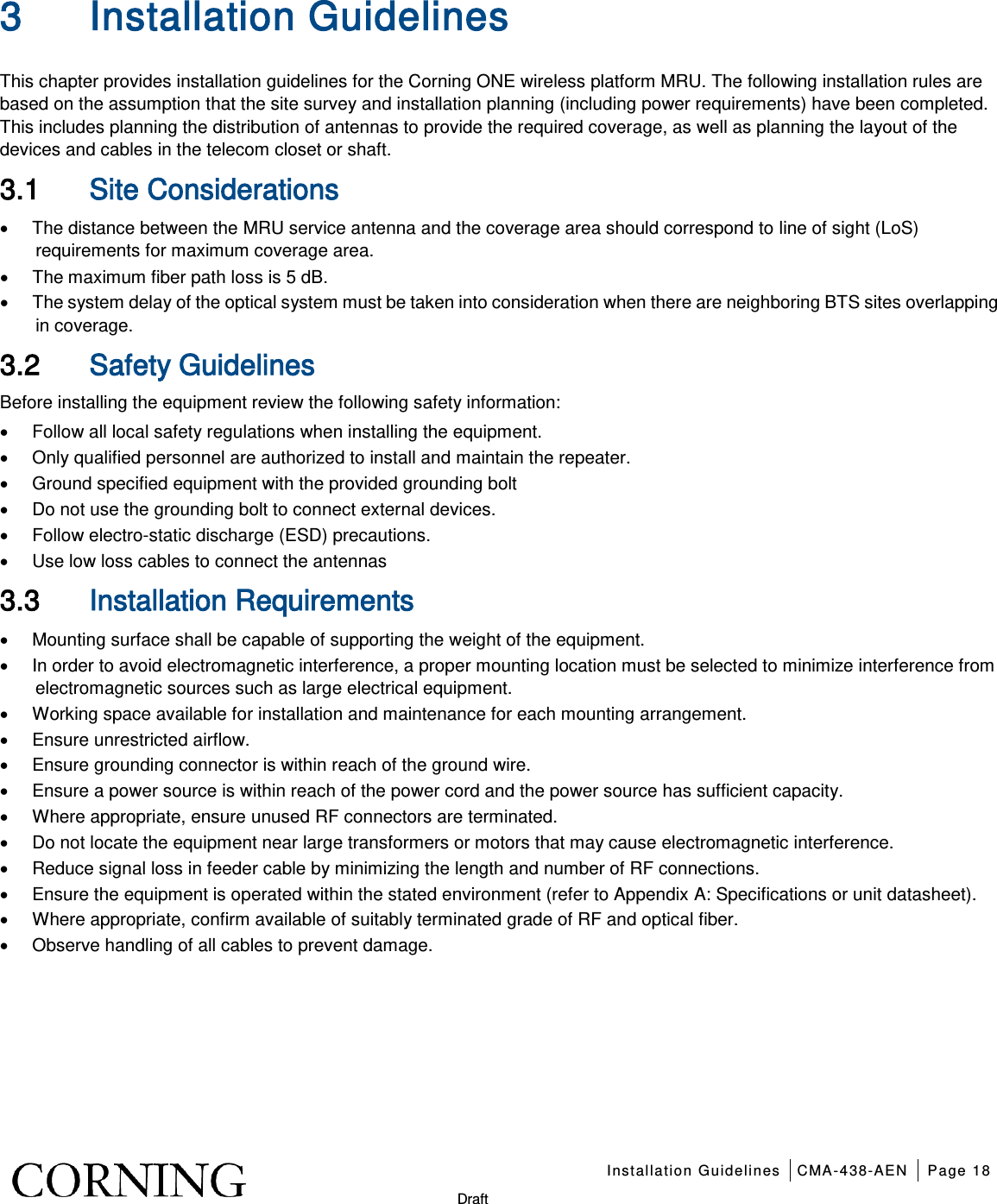    Installation Guidelines CMA-438-AEN Page 18   Draft 3 Installation Guidelines   This chapter provides installation guidelines for the Corning ONE wireless platform MRU. The following installation rules are based on the assumption that the site survey and installation planning (including power requirements) have been completed. This includes planning the distribution of antennas to provide the required coverage, as well as planning the layout of the devices and cables in the telecom closet or shaft. 3.1 Site Considerations • The distance between the MRU service antenna and the coverage area should correspond to line of sight (LoS) requirements for maximum coverage area.   • The maximum fiber path loss is 5 dB. • The system delay of the optical system must be taken into consideration when there are neighboring BTS sites overlapping in coverage. 3.2 Safety Guidelines Before installing the equipment review the following safety information:   • Follow all local safety regulations when installing the equipment. • Only qualified personnel are authorized to install and maintain the repeater. • Ground specified equipment with the provided grounding bolt   • Do not use the grounding bolt to connect external devices. • Follow electro-static discharge (ESD) precautions. • Use low loss cables to connect the antennas   3.3 Installation Requirements • Mounting surface shall be capable of supporting the weight of the equipment.   • In order to avoid electromagnetic interference, a proper mounting location must be selected to minimize interference from electromagnetic sources such as large electrical equipment. • Working space available for installation and maintenance for each mounting arrangement.   • Ensure unrestricted airflow.   • Ensure grounding connector is within reach of the ground wire.   • Ensure a power source is within reach of the power cord and the power source has sufficient capacity.   • Where appropriate, ensure unused RF connectors are terminated.   • Do not locate the equipment near large transformers or motors that may cause electromagnetic interference.   • Reduce signal loss in feeder cable by minimizing the length and number of RF connections.   • Ensure the equipment is operated within the stated environment (refer to Appendix A: Specifications or unit datasheet).   • Where appropriate, confirm available of suitably terminated grade of RF and optical fiber.   • Observe handling of all cables to prevent damage.   