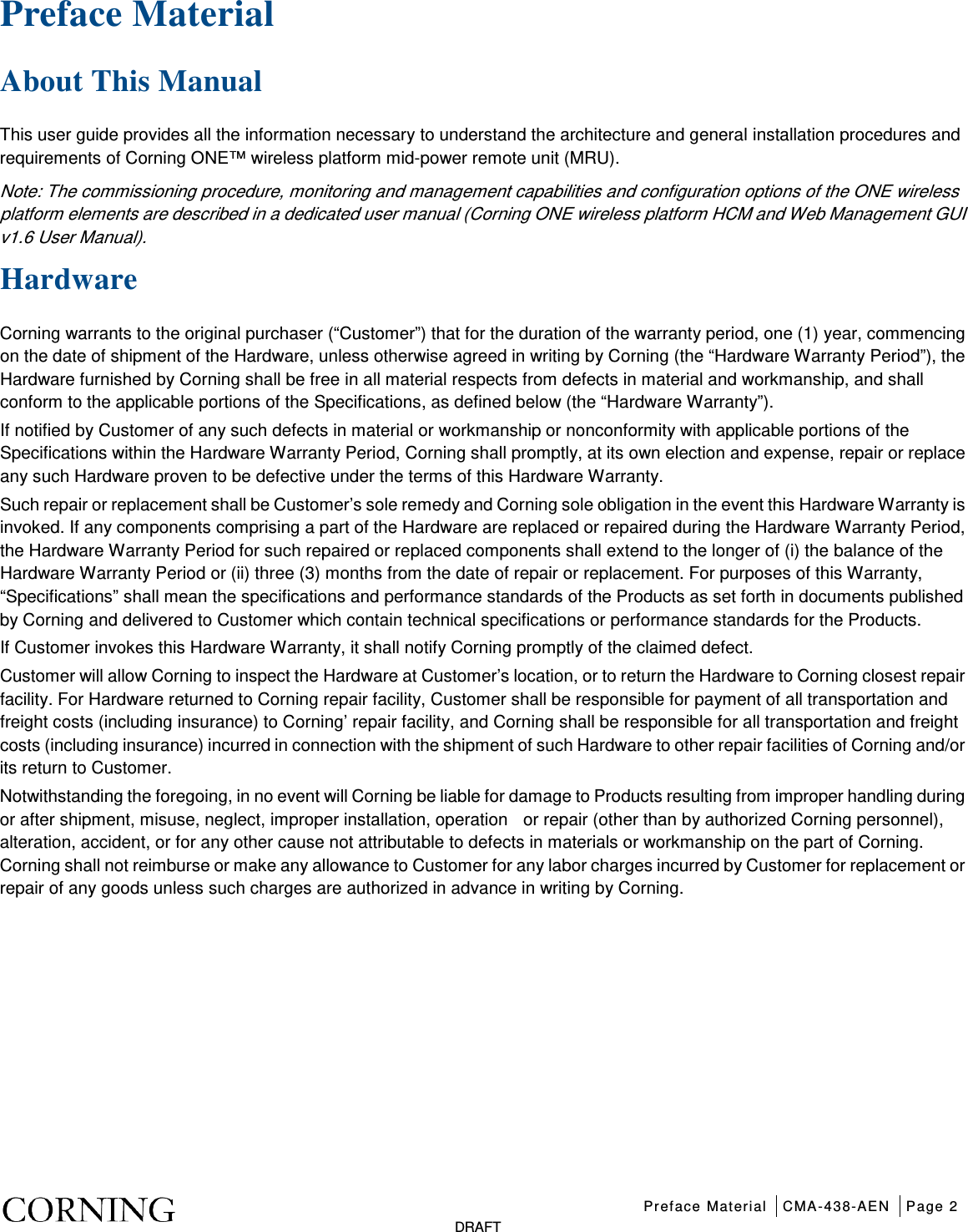 Preface Material CMA-438-AEN Page 2   DRAFT Preface Material   About This Manual This user guide provides all the information necessary to understand the architecture and general installation procedures and requirements of Corning ONE™ wireless platform mid-power remote unit (MRU).   Note: The commissioning procedure, monitoring and management capabilities and configuration options of the ONE wireless platform elements are described in a dedicated user manual (Corning ONE wireless platform HCM and Web Management GUI v1.6 User Manual). Hardware Corning warrants to the original purchaser (“Customer”) that for the duration of the warranty period, one (1) year, commencing on the date of shipment of the Hardware, unless otherwise agreed in writing by Corning (the “Hardware Warranty Period”), the Hardware furnished by Corning shall be free in all material respects from defects in material and workmanship, and shall conform to the applicable portions of the Specifications, as defined below (the “Hardware Warranty”). If notified by Customer of any such defects in material or workmanship or nonconformity with applicable portions of the Specifications within the Hardware Warranty Period, Corning shall promptly, at its own election and expense, repair or replace any such Hardware proven to be defective under the terms of this Hardware Warranty. Such repair or replacement shall be Customer’s sole remedy and Corning sole obligation in the event this Hardware Warranty is invoked. If any components comprising a part of the Hardware are replaced or repaired during the Hardware Warranty Period, the Hardware Warranty Period for such repaired or replaced components shall extend to the longer of (i) the balance of the Hardware Warranty Period or (ii) three (3) months from the date of repair or replacement. For purposes of this Warranty, “Specifications” shall mean the specifications and performance standards of the Products as set forth in documents published by Corning and delivered to Customer which contain technical specifications or performance standards for the Products. If Customer invokes this Hardware Warranty, it shall notify Corning promptly of the claimed defect. Customer will allow Corning to inspect the Hardware at Customer’s location, or to return the Hardware to Corning closest repair facility. For Hardware returned to Corning repair facility, Customer shall be responsible for payment of all transportation and freight costs (including insurance) to Corning’ repair facility, and Corning shall be responsible for all transportation and freight costs (including insurance) incurred in connection with the shipment of such Hardware to other repair facilities of Corning and/or its return to Customer. Notwithstanding the foregoing, in no event will Corning be liable for damage to Products resulting from improper handling during or after shipment, misuse, neglect, improper installation, operation    or repair (other than by authorized Corning personnel), alteration, accident, or for any other cause not attributable to defects in materials or workmanship on the part of Corning. Corning shall not reimburse or make any allowance to Customer for any labor charges incurred by Customer for replacement or repair of any goods unless such charges are authorized in advance in writing by Corning.    