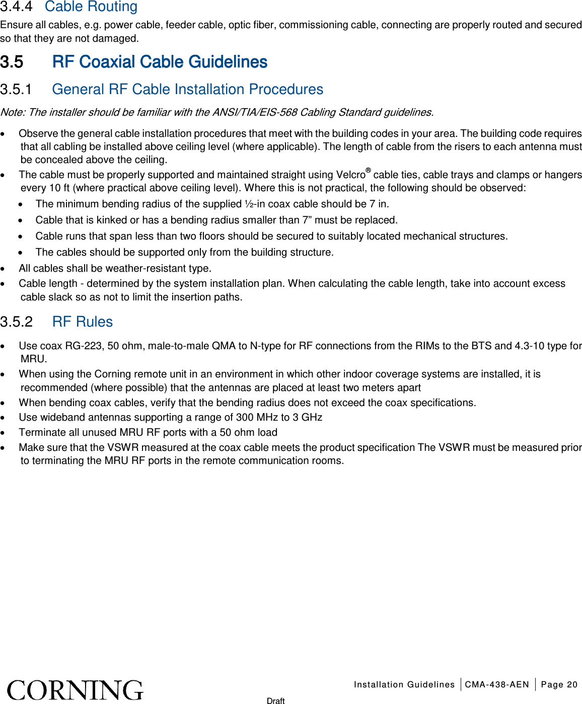    Installation Guidelines CMA-438-AEN Page 20   Draft 3.4.4  Cable Routing  Ensure all cables, e.g. power cable, feeder cable, optic fiber, commissioning cable, connecting are properly routed and secured so that they are not damaged. 3.5 RF Coaxial Cable Guidelines 3.5.1  General RF Cable Installation Procedures Note: The installer should be familiar with the ANSI/TIA/EIS-568 Cabling Standard guidelines.   • Observe the general cable installation procedures that meet with the building codes in your area. The building code requires that all cabling be installed above ceiling level (where applicable). The length of cable from the risers to each antenna must be concealed above the ceiling.   • The cable must be properly supported and maintained straight using Velcro® cable ties, cable trays and clamps or hangers every 10 ft (where practical above ceiling level). Where this is not practical, the following should be observed: • The minimum bending radius of the supplied ½-in coax cable should be 7 in. • Cable that is kinked or has a bending radius smaller than 7” must be replaced. • Cable runs that span less than two floors should be secured to suitably located mechanical structures. • The cables should be supported only from the building structure. • All cables shall be weather-resistant type.   • Cable length - determined by the system installation plan. When calculating the cable length, take into account excess cable slack so as not to limit the insertion paths. 3.5.2  RF Rules • Use coax RG-223, 50 ohm, male-to-male QMA to N-type for RF connections from the RIMs to the BTS and 4.3-10 type for MRU. • When using the Corning remote unit in an environment in which other indoor coverage systems are installed, it is recommended (where possible) that the antennas are placed at least two meters apart   • When bending coax cables, verify that the bending radius does not exceed the coax specifications. • Use wideband antennas supporting a range of 300 MHz to 3 GHz   • Terminate all unused MRU RF ports with a 50 ohm load • Make sure that the VSWR measured at the coax cable meets the product specification The VSWR must be measured prior to terminating the MRU RF ports in the remote communication rooms.   