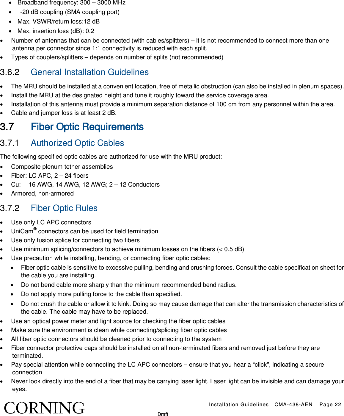    Installation Guidelines CMA-438-AEN Page 22   Draft • Broadband frequency: 300 – 3000 MHz •    -20 dB coupling (SMA coupling port) • Max. VSWR/return loss:12 dB • Max. insertion loss (dB): 0.2 • Number of antennas that can be connected (with cables/splitters) – it is not recommended to connect more than one antenna per connector since 1:1 connectivity is reduced with each split. • Types of couplers/splitters – depends on number of splits (not recommended) 3.6.2  General Installation Guidelines • The MRU should be installed at a convenient location, free of metallic obstruction (can also be installed in plenum spaces). • Install the MRU at the designated height and tune it roughly toward the service coverage area. • Installation of this antenna must provide a minimum separation distance of 100 cm from any personnel within the area. • Cable and jumper loss is at least 2 dB. 3.7 Fiber Optic Requirements 3.7.1  Authorized Optic Cables The following specified optic cables are authorized for use with the MRU product: • Composite plenum tether assemblies • Fiber: LC APC, 2 – 24 fibers   • Cu:     16 AWG, 14 AWG, 12 AWG; 2 – 12 Conductors • Armored, non-armored     3.7.2  Fiber Optic Rules  • Use only LC APC connectors • UniCam® connectors can be used for field termination • Use only fusion splice for connecting two fibers • Use minimum splicing/connectors to achieve minimum losses on the fibers (&lt; 0.5 dB) • Use precaution while installing, bending, or connecting fiber optic cables: • Fiber optic cable is sensitive to excessive pulling, bending and crushing forces. Consult the cable specification sheet for the cable you are installing.   • Do not bend cable more sharply than the minimum recommended bend radius.   • Do not apply more pulling force to the cable than specified.   • Do not crush the cable or allow it to kink. Doing so may cause damage that can alter the transmission characteristics of the cable. The cable may have to be replaced. • Use an optical power meter and light source for checking the fiber optic cables • Make sure the environment is clean while connecting/splicing fiber optic cables • All fiber optic connectors should be cleaned prior to connecting to the system • Fiber connector protective caps should be installed on all non-terminated fibers and removed just before they are terminated. • Pay special attention while connecting the LC APC connectors – ensure that you hear a “click”, indicating a secure connection • Never look directly into the end of a fiber that may be carrying laser light. Laser light can be invisible and can damage your eyes. 