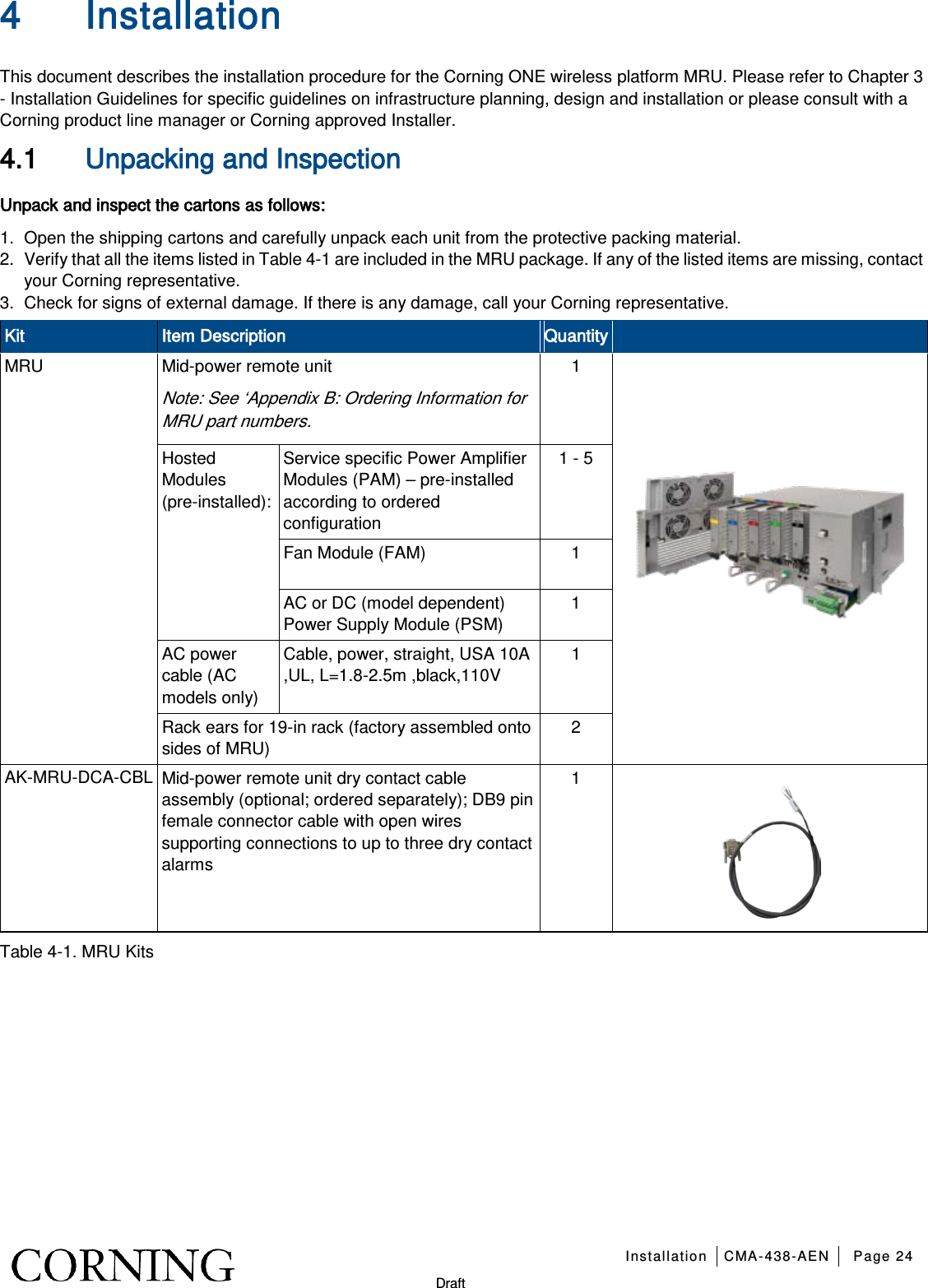   Installation CMA-438-AEN Page 24   Draft 4 Installation   This document describes the installation procedure for the Corning ONE wireless platform MRU. Please refer to Chapter  3 - Installation Guidelines for specific guidelines on infrastructure planning, design and installation or please consult with a Corning product line manager or Corning approved Installer. 4.1 Unpacking and Inspection Unpack and inspect the cartons as follows: 1.  Open the shipping cartons and carefully unpack each unit from the protective packing material. 2.  Verify that all the items listed in Table  4-1 are included in the MRU package. If any of the listed items are missing, contact your Corning representative.  3.  Check for signs of external damage. If there is any damage, call your Corning representative. Kit Item Description Quantity  MRU Mid-power remote unit Note: See ‘Appendix B: Ordering Information for MRU part numbers. 1  Hosted Modules (pre-installed): Service specific Power Amplifier Modules (PAM) – pre-installed according to ordered configuration 1 - 5 Fan Module (FAM)  1 AC or DC (model dependent) Power Supply Module (PSM) 1 AC power cable (AC models only) Cable, power, straight, USA 10A ,UL, L=1.8-2.5m ,black,110V 1 Rack ears for 19-in rack (factory assembled onto sides of MRU) 2 AK-MRU-DCA-CBL Mid-power remote unit dry contact cable assembly (optional; ordered separately); DB9 pin female connector cable with open wires supporting connections to up to three dry contact alarms 1  Table  4-1. MRU Kits   