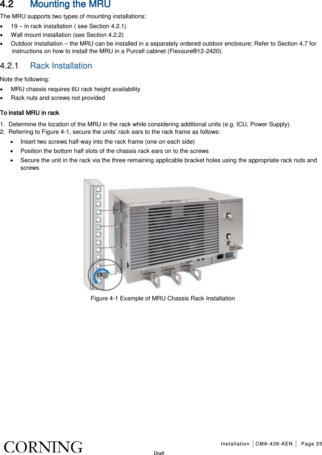   Installation CMA-438-AEN Page 25   Draft 4.2 Mounting the MRU The MRU supports two types of mounting installations: • 19 – in rack installation ( see Section  4.2.1) • Wall mount installation (see Section  4.2.2) • Outdoor installation – the MRU can be installed in a separately ordered outdoor enclosure; Refer to Section  4.7 for instructions on how to install the MRU in a Purcell cabinet (Flexsure®12-2420). 4.2.1  Rack Installation Note the following: • MRU chassis requires 6U rack height availability • Rack nuts and screws not provided To install MRU in rack 1.  Determine the location of the MRU in the rack while considering additional units (e.g. ICU, Power Supply). 2.  Referring to Figure  4-1, secure the units’ rack ears to the rack frame as follows: • Insert two screws half-way into the rack frame (one on each side) • Position the bottom half slots of the chassis rack ears on to the screws • Secure the unit in the rack via the three remaining applicable bracket holes using the appropriate rack nuts and screws    Figure  4-1 Example of MRU Chassis Rack Installation    