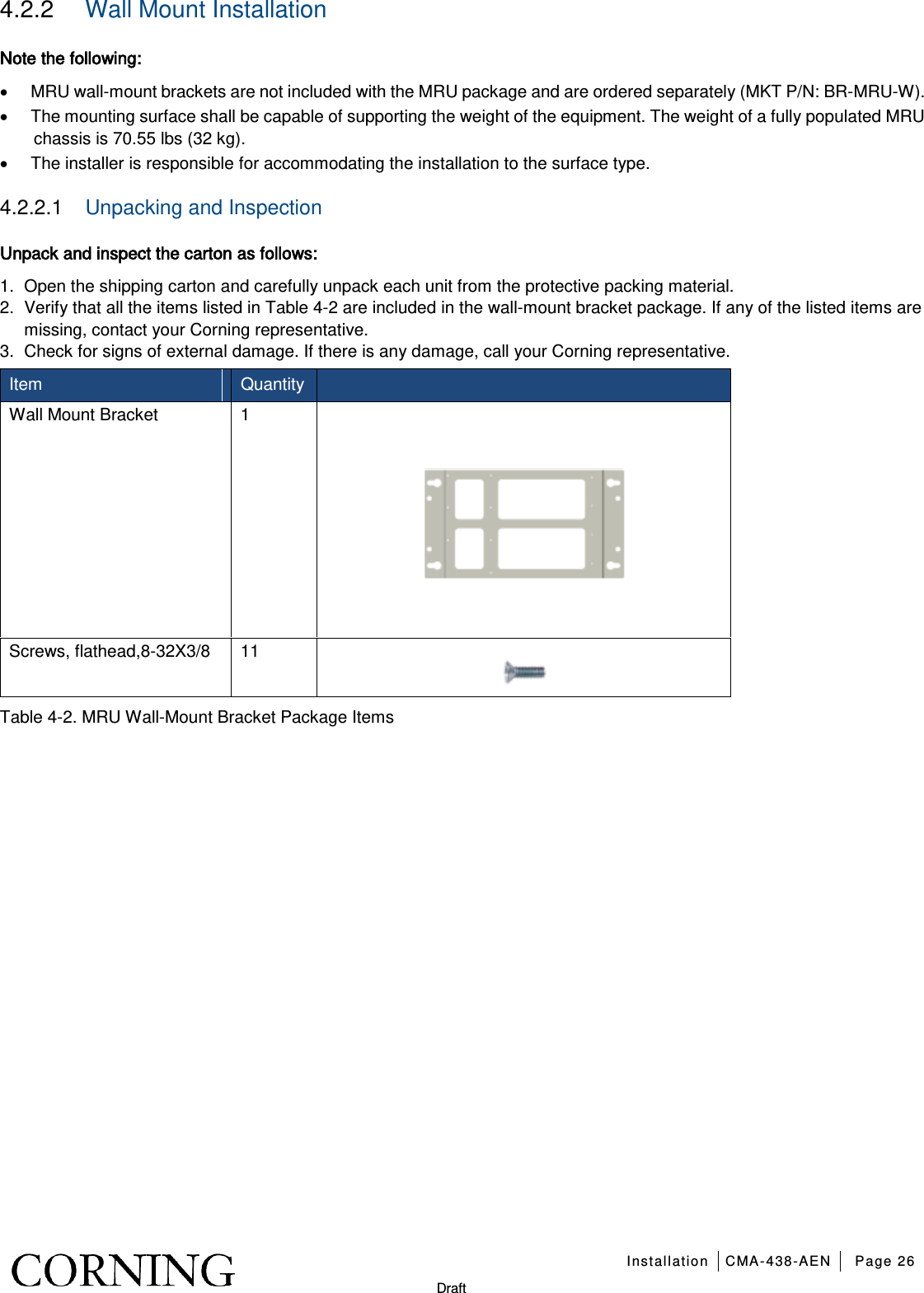   Installation CMA-438-AEN Page 26   Draft 4.2.2  Wall Mount Installation Note the following: • MRU wall-mount brackets are not included with the MRU package and are ordered separately (MKT P/N: BR-MRU-W). • The mounting surface shall be capable of supporting the weight of the equipment. The weight of a fully populated MRU chassis is 70.55 lbs (32 kg). • The installer is responsible for accommodating the installation to the surface type. 4.2.2.1  Unpacking and Inspection  Unpack and inspect the carton as follows: 1.  Open the shipping carton and carefully unpack each unit from the protective packing material. 2.  Verify that all the items listed in Table  4-2 are included in the wall-mount bracket package. If any of the listed items are missing, contact your Corning representative.   3.  Check for signs of external damage. If there is any damage, call your Corning representative. Item   Quantity  Wall Mount Bracket  1  Screws, flathead,8-32X3/8 11  Table  4-2. MRU Wall-Mount Bracket Package Items   