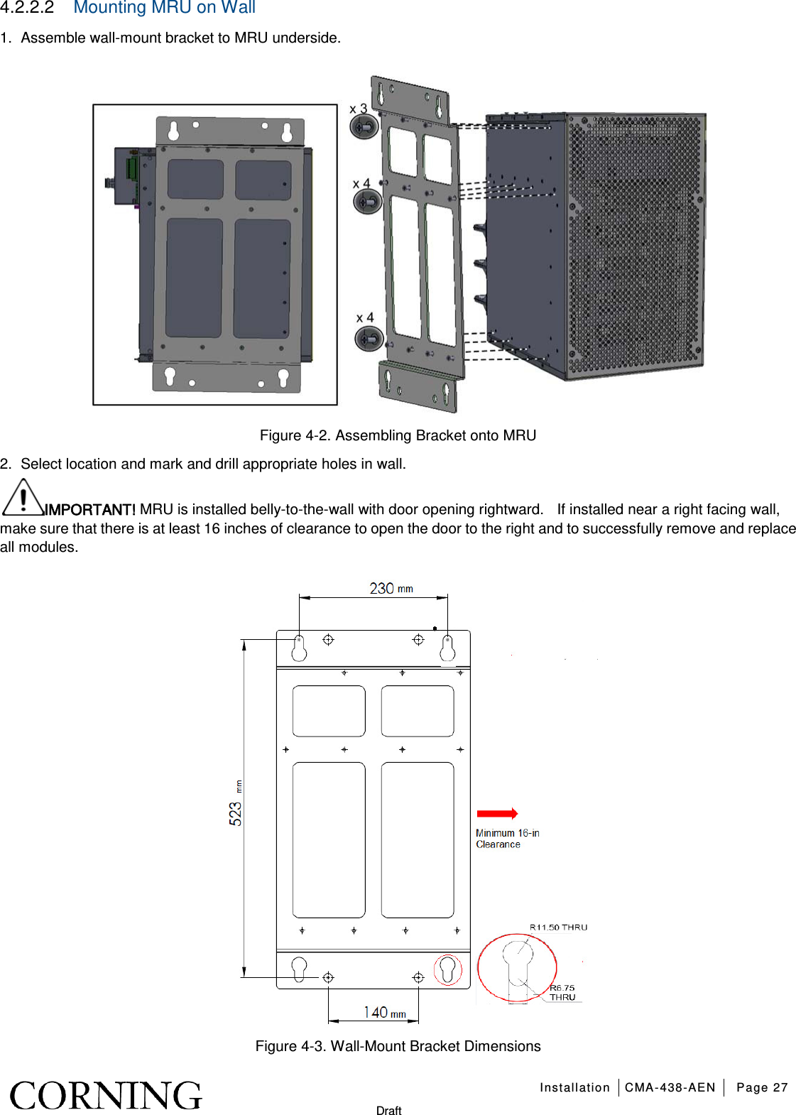   Installation CMA-438-AEN Page 27   Draft 4.2.2.2  Mounting MRU on Wall 1.  Assemble wall-mount bracket to MRU underside.  Figure  4-2. Assembling Bracket onto MRU 2.  Select location and mark and drill appropriate holes in wall. IMPORTANT! MRU is installed belly-to-the-wall with door opening rightward.    If installed near a right facing wall, make sure that there is at least 16 inches of clearance to open the door to the right and to successfully remove and replace all modules.      Figure  4-3. Wall-Mount Bracket Dimensions 