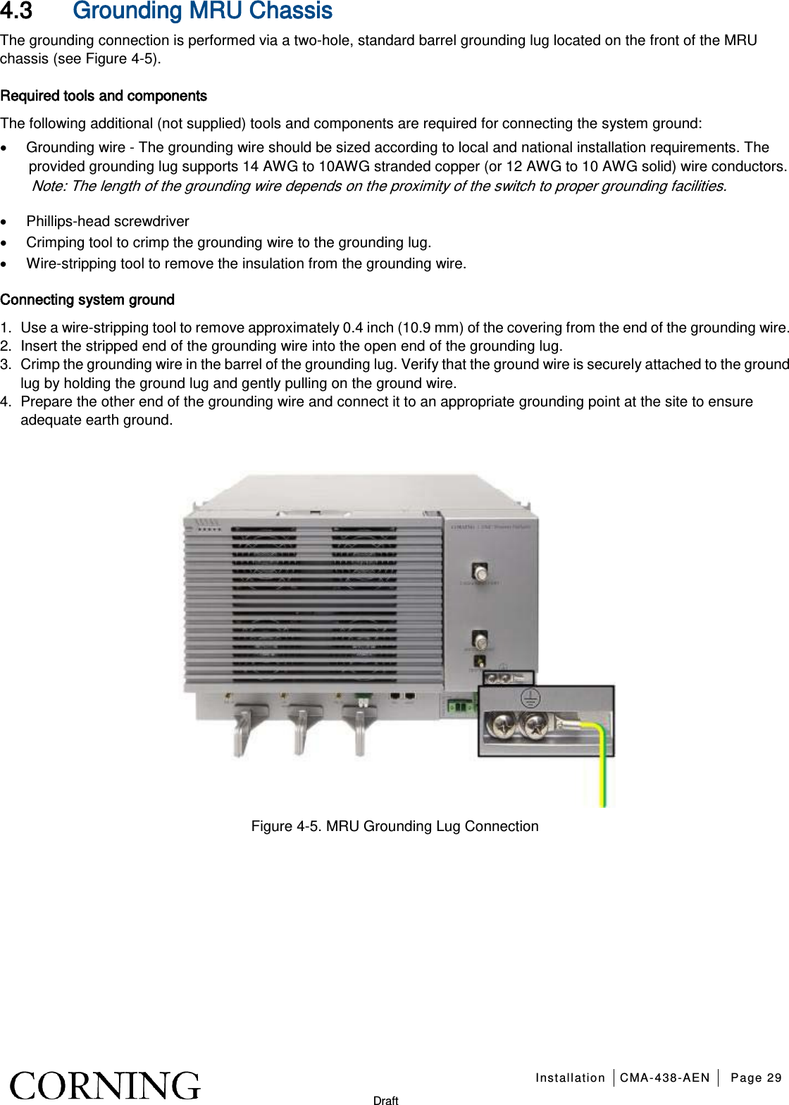   Installation CMA-438-AEN Page 29   Draft 4.3 Grounding MRU Chassis   The grounding connection is performed via a two-hole, standard barrel grounding lug located on the front of the MRU chassis (see Figure  4-5).   Required tools and components The following additional (not supplied) tools and components are required for connecting the system ground: • Grounding wire - The grounding wire should be sized according to local and national installation requirements. The provided grounding lug supports 14 AWG to 10AWG stranded copper (or 12 AWG to 10 AWG solid) wire conductors.   Note: The length of the grounding wire depends on the proximity of the switch to proper grounding facilities.     • Phillips-head screwdriver • Crimping tool to crimp the grounding wire to the grounding lug. • Wire-stripping tool to remove the insulation from the grounding wire. Connecting system ground 1.  Use a wire-stripping tool to remove approximately 0.4 inch (10.9 mm) of the covering from the end of the grounding wire. 2.  Insert the stripped end of the grounding wire into the open end of the grounding lug. 3.  Crimp the grounding wire in the barrel of the grounding lug. Verify that the ground wire is securely attached to the ground lug by holding the ground lug and gently pulling on the ground wire. 4.  Prepare the other end of the grounding wire and connect it to an appropriate grounding point at the site to ensure adequate earth ground.     Figure  4-5. MRU Grounding Lug Connection   