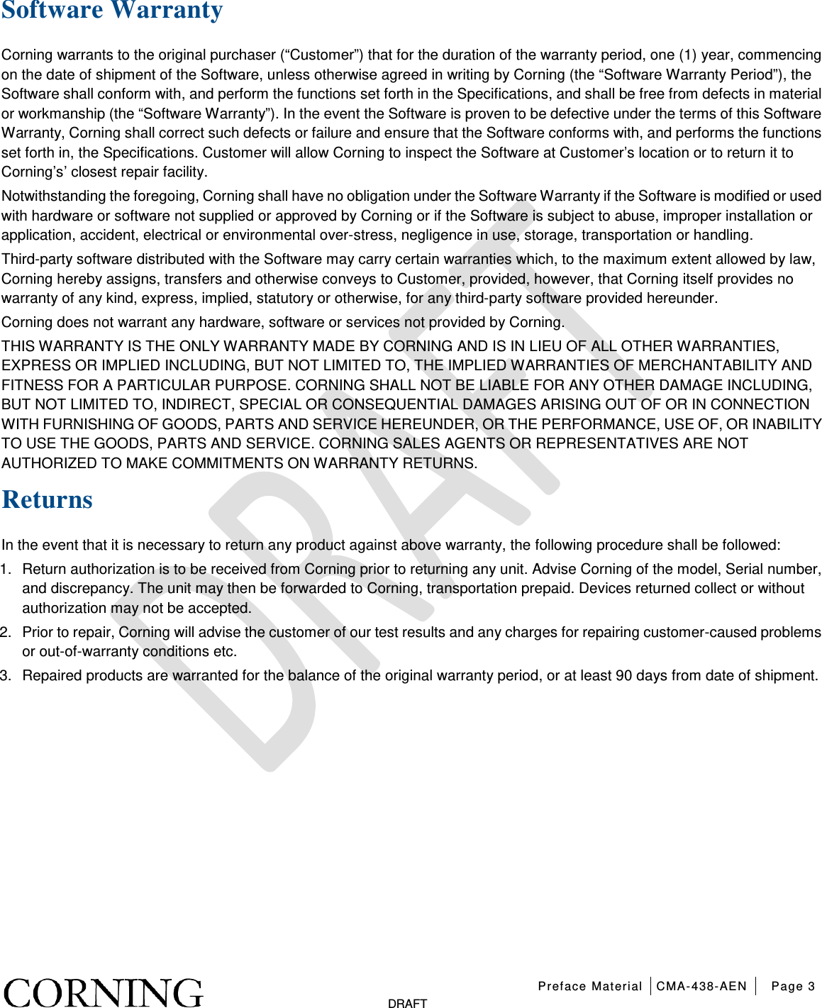   Preface Material CMA-438-AEN Page 3   DRAFT Software Warranty Corning warrants to the original purchaser (“Customer”) that for the duration of the warranty period, one (1) year, commencing on the date of shipment of the Software, unless otherwise agreed in writing by Corning (the “Software Warranty Period”), the Software shall conform with, and perform the functions set forth in the Specifications, and shall be free from defects in material or workmanship (the “Software Warranty”). In the event the Software is proven to be defective under the terms of this Software Warranty, Corning shall correct such defects or failure and ensure that the Software conforms with, and performs the functions set forth in, the Specifications. Customer will allow Corning to inspect the Software at Customer’s location or to return it to Corning’s’ closest repair facility. Notwithstanding the foregoing, Corning shall have no obligation under the Software Warranty if the Software is modified or used with hardware or software not supplied or approved by Corning or if the Software is subject to abuse, improper installation or application, accident, electrical or environmental over-stress, negligence in use, storage, transportation or handling. Third-party software distributed with the Software may carry certain warranties which, to the maximum extent allowed by law, Corning hereby assigns, transfers and otherwise conveys to Customer, provided, however, that Corning itself provides no warranty of any kind, express, implied, statutory or otherwise, for any third-party software provided hereunder. Corning does not warrant any hardware, software or services not provided by Corning. THIS WARRANTY IS THE ONLY WARRANTY MADE BY CORNING AND IS IN LIEU OF ALL OTHER WARRANTIES, EXPRESS OR IMPLIED INCLUDING, BUT NOT LIMITED TO, THE IMPLIED WARRANTIES OF MERCHANTABILITY AND FITNESS FOR A PARTICULAR PURPOSE. CORNING SHALL NOT BE LIABLE FOR ANY OTHER DAMAGE INCLUDING, BUT NOT LIMITED TO, INDIRECT, SPECIAL OR CONSEQUENTIAL DAMAGES ARISING OUT OF OR IN CONNECTION WITH FURNISHING OF GOODS, PARTS AND SERVICE HEREUNDER, OR THE PERFORMANCE, USE OF, OR INABILITY TO USE THE GOODS, PARTS AND SERVICE. CORNING SALES AGENTS OR REPRESENTATIVES ARE NOT AUTHORIZED TO MAKE COMMITMENTS ON WARRANTY RETURNS. Returns In the event that it is necessary to return any product against above warranty, the following procedure shall be followed: 1.  Return authorization is to be received from Corning prior to returning any unit. Advise Corning of the model, Serial number, and discrepancy. The unit may then be forwarded to Corning, transportation prepaid. Devices returned collect or without authorization may not be accepted. 2.  Prior to repair, Corning will advise the customer of our test results and any charges for repairing customer-caused problems or out-of-warranty conditions etc. 3.  Repaired products are warranted for the balance of the original warranty period, or at least 90 days from date of shipment.   