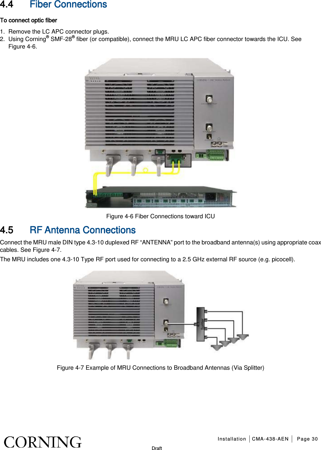   Installation CMA-438-AEN Page 30   Draft 4.4 Fiber Connections To connect optic fiber 1.  Remove the LC APC connector plugs. 2.  Using Corning® SMF-28® fiber (or compatible), connect the MRU LC APC fiber connector towards the ICU. See Figure  4-6.  Figure  4-6 Fiber Connections toward ICU 4.5 RF Antenna Connections Connect the MRU male DIN type 4.3-10 duplexed RF “ANTENNA” port to the broadband antenna(s) using appropriate coax cables. See Figure  4-7.   The MRU includes one 4.3-10 Type RF port used for connecting to a 2.5 GHz external RF source (e.g. picocell).  Figure  4-7 Example of MRU Connections to Broadband Antennas (Via Splitter)   