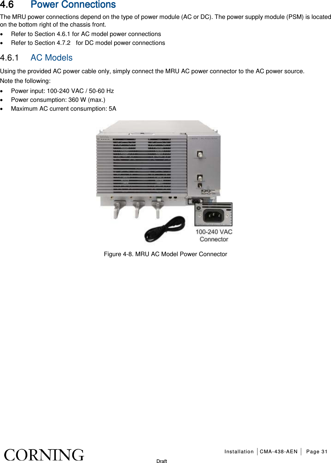   Installation CMA-438-AEN Page 31   Draft 4.6 Power Connections The MRU power connections depend on the type of power module (AC or DC). The power supply module (PSM) is located on the bottom right of the chassis front.   • Refer to Section  4.6.1 for AC model power connections • Refer to Section 4.7.2   for DC model power connections 4.6.1  AC Models Using the provided AC power cable only, simply connect the MRU AC power connector to the AC power source. Note the following: • Power input: 100-240 VAC / 50-60 Hz • Power consumption: 360 W (max.) • Maximum AC current consumption: 5A  Figure  4-8. MRU AC Model Power Connector   