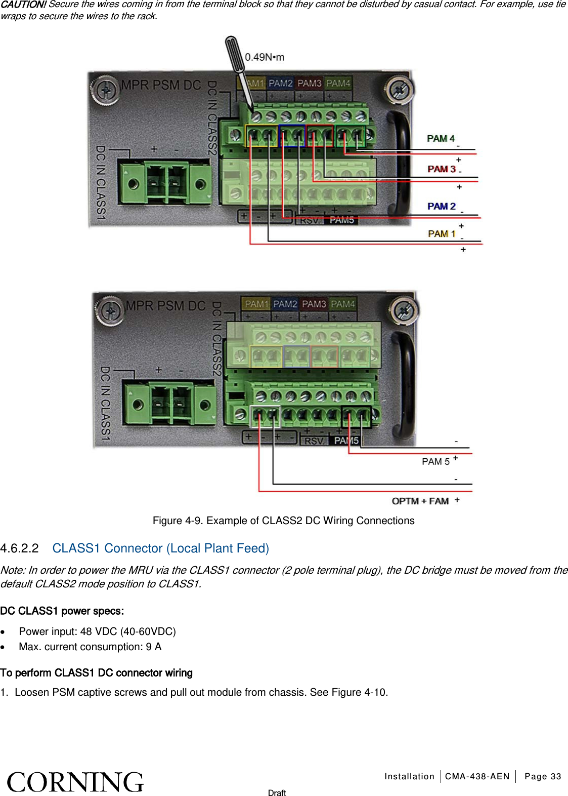   Installation CMA-438-AEN Page 33   Draft CAUTION! Secure the wires coming in from the terminal block so that they cannot be disturbed by casual contact. For example, use tie wraps to secure the wires to the rack.  Figure  4-9. Example of CLASS2 DC Wiring Connections 4.6.2.2  CLASS1 Connector (Local Plant Feed) Note: In order to power the MRU via the CLASS1 connector (2 pole terminal plug), the DC bridge must be moved from the default CLASS2 mode position to CLASS1. DC CLASS1 power specs:  • Power input: 48 VDC (40-60VDC) • Max. current consumption: 9 A   To perform CLASS1 DC connector wiring 1.  Loosen PSM captive screws and pull out module from chassis. See Figure  4-10. 