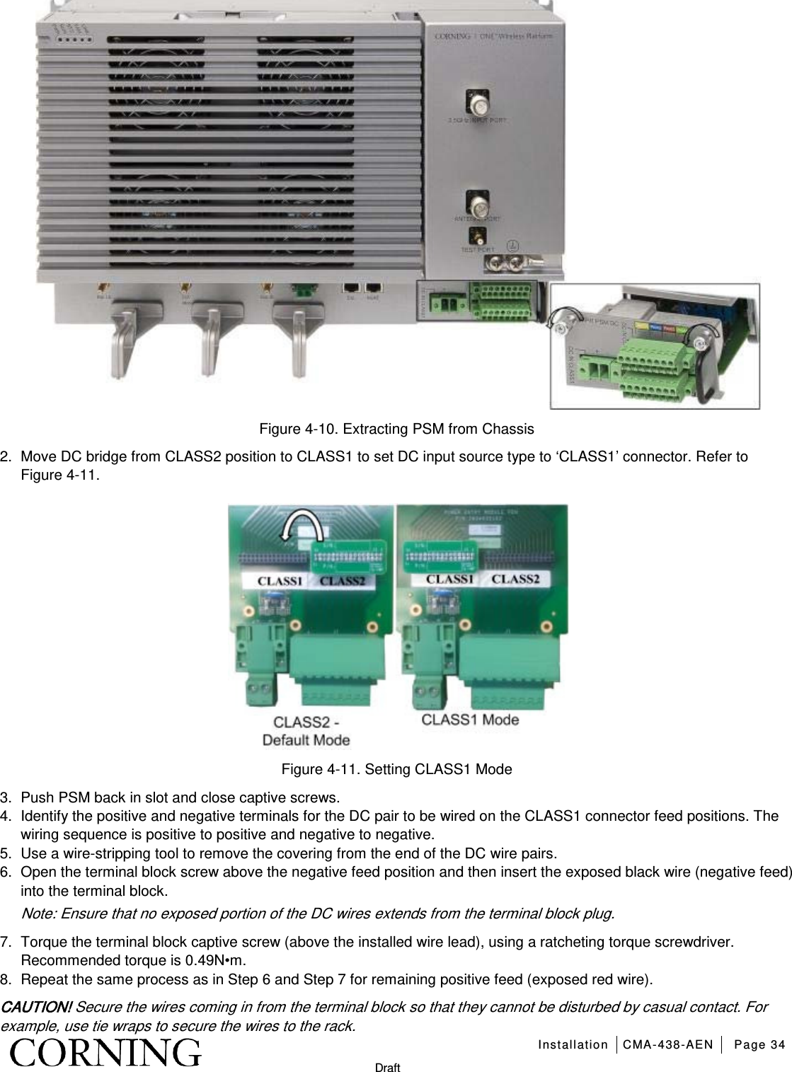   Installation CMA-438-AEN Page 34   Draft  Figure  4-10. Extracting PSM from Chassis 2.  Move DC bridge from CLASS2 position to CLASS1 to set DC input source type to ‘CLASS1’ connector. Refer to Figure  4-11.  Figure  4-11. Setting CLASS1 Mode 3.  Push PSM back in slot and close captive screws. 4.  Identify the positive and negative terminals for the DC pair to be wired on the CLASS1 connector feed positions. The wiring sequence is positive to positive and negative to negative. 5.  Use a wire-stripping tool to remove the covering from the end of the DC wire pairs. 6.  Open the terminal block screw above the negative feed position and then insert the exposed black wire (negative feed) into the terminal block. Note: Ensure that no exposed portion of the DC wires extends from the terminal block plug. 7.  Torque the terminal block captive screw (above the installed wire lead), using a ratcheting torque screwdriver. Recommended torque is 0.49N•m. 8.  Repeat the same process as in Step 6 and Step 7 for remaining positive feed (exposed red wire). CAUTION! Secure the wires coming in from the terminal block so that they cannot be disturbed by casual contact. For example, use tie wraps to secure the wires to the rack. 