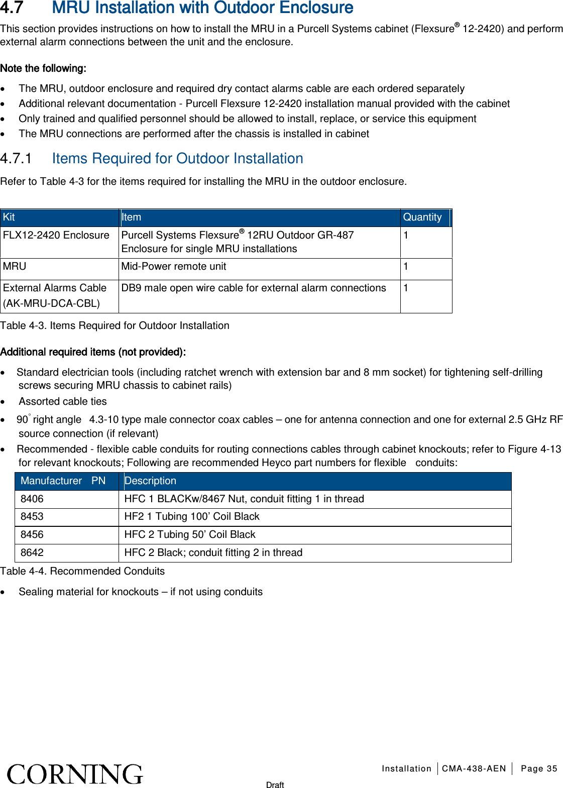   Installation CMA-438-AEN Page 35   Draft 4.7 MRU Installation with Outdoor Enclosure This section provides instructions on how to install the MRU in a Purcell Systems cabinet (Flexsure® 12-2420) and perform external alarm connections between the unit and the enclosure. Note the following: • The MRU, outdoor enclosure and required dry contact alarms cable are each ordered separately • Additional relevant documentation - Purcell Flexsure 12-2420 installation manual provided with the cabinet • Only trained and qualified personnel should be allowed to install, replace, or service this equipment • The MRU connections are performed after the chassis is installed in cabinet 4.7.1  Items Required for Outdoor Installation Refer to Table  4-3 for the items required for installing the MRU in the outdoor enclosure.  Kit Item   Quantity FLX12-2420 Enclosure Purcell Systems Flexsure® 12RU Outdoor GR-487 Enclosure for single MRU installations 1 MRU Mid-Power remote unit  1 External Alarms Cable (AK-MRU-DCA-CBL) DB9 male open wire cable for external alarm connections  1 Table  4-3. Items Required for Outdoor Installation Additional required items (not provided): • Standard electrician tools (including ratchet wrench with extension bar and 8 mm socket) for tightening self-drilling screws securing MRU chassis to cabinet rails) • Assorted cable ties • 90◦ right angle   4.3-10 type male connector coax cables – one for antenna connection and one for external 2.5 GHz RF source connection (if relevant) • Recommended - flexible cable conduits for routing connections cables through cabinet knockouts; refer to Figure  4-13 for relevant knockouts; Following are recommended Heyco part numbers for flexible    conduits: Manufacturer  PN Description 8406 HFC 1 BLACKw/8467 Nut, conduit fitting 1 in thread 8453 HF2 1 Tubing 100’ Coil Black 8456 HFC 2 Tubing 50’ Coil Black 8642 HFC 2 Black; conduit fitting 2 in thread Table  4-4. Recommended Conduits • Sealing material for knockouts – if not using conduits   