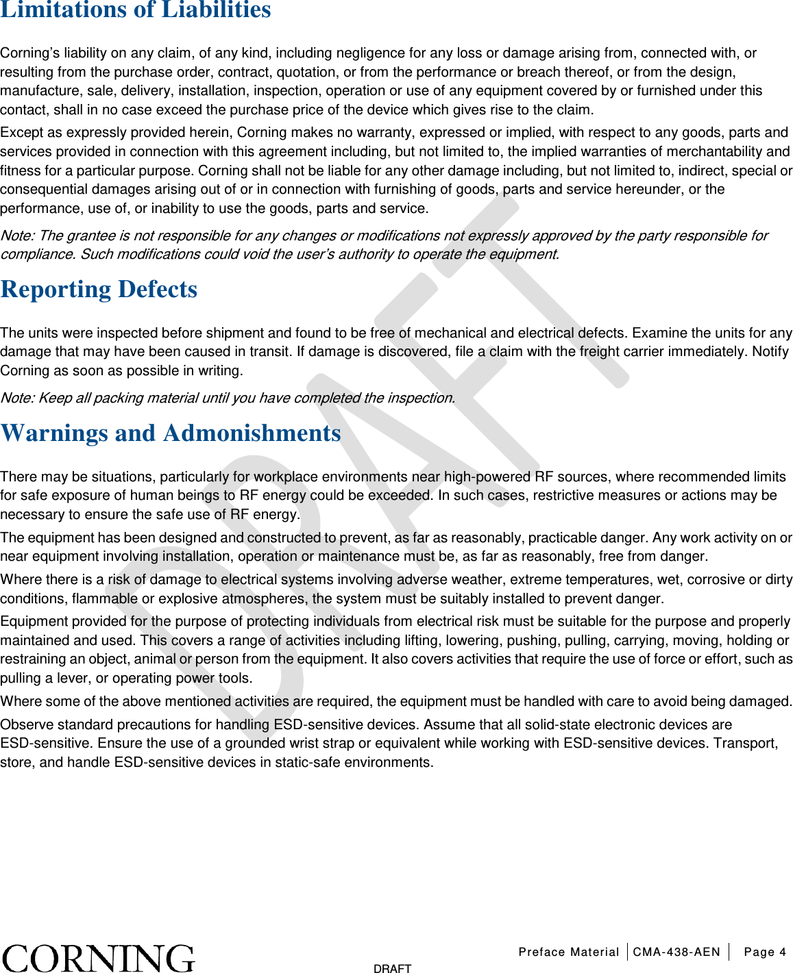   Preface Material CMA-438-AEN Page 4   DRAFT Limitations of Liabilities Corning’s liability on any claim, of any kind, including negligence for any loss or damage arising from, connected with, or resulting from the purchase order, contract, quotation, or from the performance or breach thereof, or from the design, manufacture, sale, delivery, installation, inspection, operation or use of any equipment covered by or furnished under this contact, shall in no case exceed the purchase price of the device which gives rise to the claim. Except as expressly provided herein, Corning makes no warranty, expressed or implied, with respect to any goods, parts and services provided in connection with this agreement including, but not limited to, the implied warranties of merchantability and fitness for a particular purpose. Corning shall not be liable for any other damage including, but not limited to, indirect, special or consequential damages arising out of or in connection with furnishing of goods, parts and service hereunder, or the performance, use of, or inability to use the goods, parts and service. Note: The grantee is not responsible for any changes or modifications not expressly approved by the party responsible for compliance. Such modifications could void the user’s authority to operate the equipment. Reporting Defects The units were inspected before shipment and found to be free of mechanical and electrical defects. Examine the units for any damage that may have been caused in transit. If damage is discovered, file a claim with the freight carrier immediately. Notify Corning as soon as possible in writing. Note: Keep all packing material until you have completed the inspection. Warnings and Admonishments There may be situations, particularly for workplace environments near high-powered RF sources, where recommended limits for safe exposure of human beings to RF energy could be exceeded. In such cases, restrictive measures or actions may be necessary to ensure the safe use of RF energy. The equipment has been designed and constructed to prevent, as far as reasonably, practicable danger. Any work activity on or near equipment involving installation, operation or maintenance must be, as far as reasonably, free from danger. Where there is a risk of damage to electrical systems involving adverse weather, extreme temperatures, wet, corrosive or dirty conditions, flammable or explosive atmospheres, the system must be suitably installed to prevent danger. Equipment provided for the purpose of protecting individuals from electrical risk must be suitable for the purpose and properly maintained and used. This covers a range of activities including lifting, lowering, pushing, pulling, carrying, moving, holding or restraining an object, animal or person from the equipment. It also covers activities that require the use of force or effort, such as pulling a lever, or operating power tools. Where some of the above mentioned activities are required, the equipment must be handled with care to avoid being damaged. Observe standard precautions for handling ESD-sensitive devices. Assume that all solid-state electronic devices are ESD-sensitive. Ensure the use of a grounded wrist strap or equivalent while working with ESD-sensitive devices. Transport, store, and handle ESD-sensitive devices in static-safe environments.   