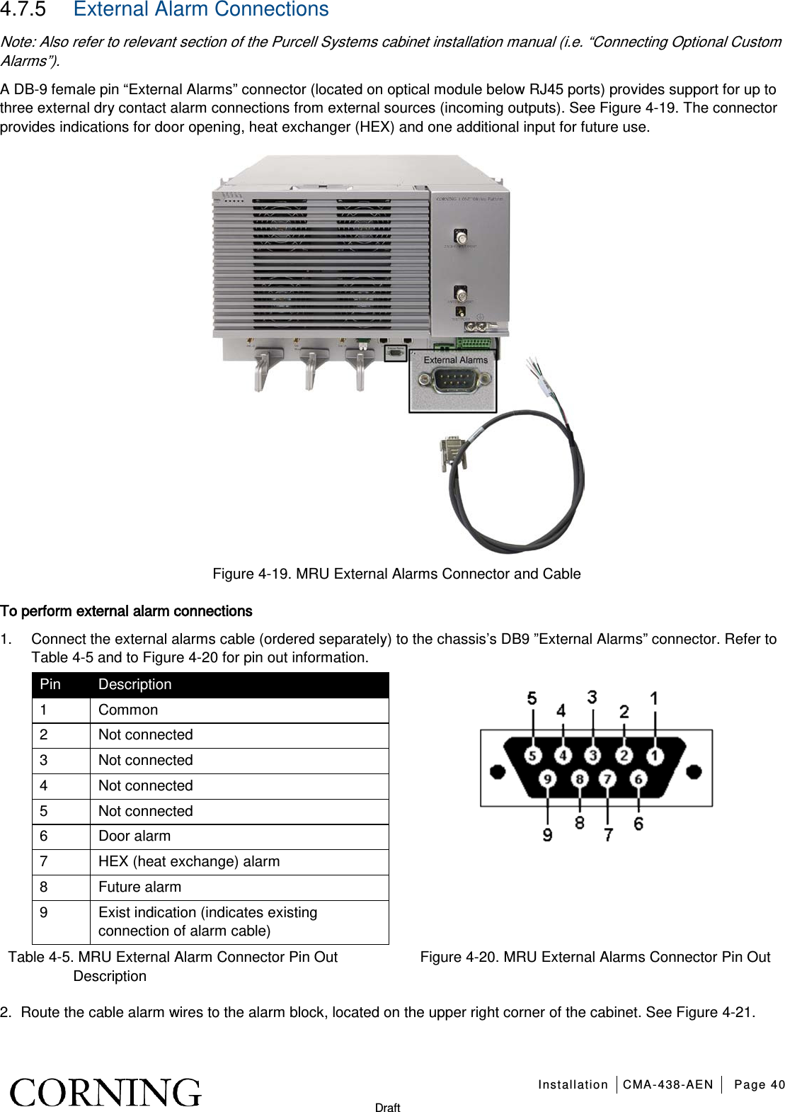   Installation CMA-438-AEN Page 40   Draft 4.7.5  External Alarm Connections Note: Also refer to relevant section of the Purcell Systems cabinet installation manual (i.e. “Connecting Optional Custom Alarms”). A DB-9 female pin “External Alarms” connector (located on optical module below RJ45 ports) provides support for up to three external dry contact alarm connections from external sources (incoming outputs). See Figure  4-19. The connector provides indications for door opening, heat exchanger (HEX) and one additional input for future use.  Figure  4-19. MRU External Alarms Connector and Cable To perform external alarm connections 1.  Connect the external alarms cable (ordered separately) to the chassis’s DB9 ”External Alarms” connector. Refer to Table  4-5 and to Figure  4-20 for pin out information. Pin Description 1  Common 2  Not connected 3  Not connected 4  Not connected 5  Not connected 6  Door alarm 7  HEX (heat exchange) alarm 8  Future alarm 9  Exist indication (indicates existing connection of alarm cable)   Table  4-5. MRU External Alarm Connector Pin Out Description Figure  4-20. MRU External Alarms Connector Pin Out 2.  Route the cable alarm wires to the alarm block, located on the upper right corner of the cabinet. See Figure  4-21. 