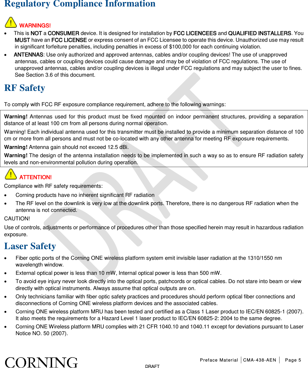   Preface Material CMA-438-AEN Page 5   DRAFT Regulatory Compliance Information  WARNINGS! • This is NOT a CONSUMER device. It is designed for installation by FCC LICENCEES and QUALIFIED INSTALLERS. You MUST have an FCC LICENSE or express consent of an FCC Licensee to operate this device. Unauthorized use may result in significant forfeiture penalties, including penalties in excess of $100,000 for each continuing violation. • ANTENNAS: Use only authorized and approved antennas, cables and/or coupling devices! The use of unapproved antennas, cables or coupling devices could cause damage and may be of violation of FCC regulations. The use of unapproved antennas, cables and/or coupling devices is illegal under FCC regulations and may subject the user to fines. See Section 3.6 of this document. RF Safety To comply with FCC RF exposure compliance requirement, adhere to the following warnings: Warning! Antennas used for this product must be fixed mounted on indoor permanent structures, providing a separation distance of at least 100 cm from all persons during normal operation. Warning! Each individual antenna used for this transmitter must be installed to provide a minimum separation distance of 100 cm or more from all persons and must not be co-located with any other antenna for meeting RF exposure requirements. Warning! Antenna gain should not exceed 12.5 dBi. Warning! The design of the antenna installation needs to be implemented in such a way so as to ensure RF radiation safety levels and non-environmental pollution during operation.  ATTENTION! Compliance with RF safety requirements: • Corning products have no inherent significant RF radiation • The RF level on the downlink is very low at the downlink ports. Therefore, there is no dangerous RF radiation when the antenna is not connected. CAUTION! Use of controls, adjustments or performance of procedures other than those specified herein may result in hazardous radiation exposure. Laser Safety • Fiber optic ports of the Corning ONE wireless platform system emit invisible laser radiation at the 1310/1550 nm wavelength window. • External optical power is less than 10 mW, Internal optical power is less than 500 mW. • To avoid eye injury never look directly into the optical ports, patchcords or optical cables. Do not stare into beam or view directly with optical instruments. Always assume that optical outputs are on. • Only technicians familiar with fiber optic safety practices and procedures should perform optical fiber connections and disconnections of Corning ONE wireless platform devices and the associated cables. • Corning ONE wireless platform MRU has been tested and certified as a Class 1 Laser product to IEC/EN 60825-1 (2007). It also meets the requirements for a Hazard Level 1 laser product to IEC/EN 60825-2: 2004 to the same degree. • Corning ONE Wireless platform MRU complies with 21 CFR 1040.10 and 1040.11 except for deviations pursuant to Laser Notice NO. 50 (2007).        