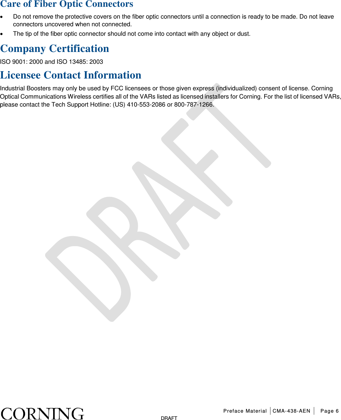   Preface Material CMA-438-AEN Page 6   DRAFT Care of Fiber Optic Connectors • Do not remove the protective covers on the fiber optic connectors until a connection is ready to be made. Do not leave connectors uncovered when not connected. • The tip of the fiber optic connector should not come into contact with any object or dust.  Company Certification ISO 9001: 2000 and ISO 13485: 2003 Licensee Contact Information Industrial Boosters may only be used by FCC licensees or those given express (individualized) consent of license. Corning Optical Communications Wireless certifies all of the VARs listed as licensed installers for Corning. For the list of licensed VARs, please contact the Tech Support Hotline: (US) 410-553-2086 or 800-787-1266.