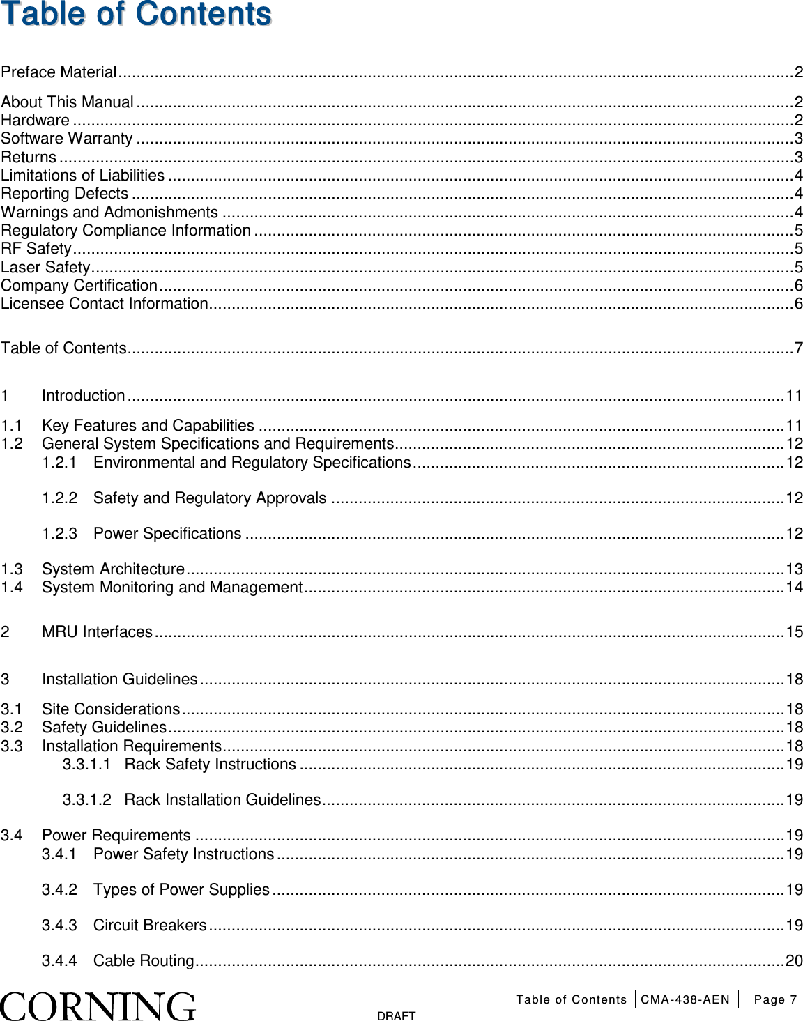 Table of Contents CMA-438-AEN Page 7   DRAFT TTaabbllee  ooff  CCoonntteennttss  Preface Material ..................................................................................................................................................... 2 About This Manual ................................................................................................................................................. 2 Hardware ............................................................................................................................................................... 2 Software Warranty ................................................................................................................................................. 3 Returns .................................................................................................................................................................. 3 Limitations of Liabilities .......................................................................................................................................... 4 Reporting Defects .................................................................................................................................................. 4 Warnings and Admonishments .............................................................................................................................. 4 Regulatory Compliance Information ....................................................................................................................... 5 RF Safety ............................................................................................................................................................... 5 Laser Safety ........................................................................................................................................................... 5 Company Certification ............................................................................................................................................ 6 Licensee Contact Information ................................................................................................................................. 6 Table of Contents ................................................................................................................................................... 7 1 Introduction ................................................................................................................................................. 11 1.1 Key Features and Capabilities .................................................................................................................... 11 1.2 General System Specifications and Requirements ...................................................................................... 12 1.2.1 Environmental and Regulatory Specifications .................................................................................. 12 1.2.2 Safety and Regulatory Approvals .................................................................................................... 12 1.2.3 Power Specifications ....................................................................................................................... 12 1.3 System Architecture .................................................................................................................................... 13 1.4 System Monitoring and Management .......................................................................................................... 14 2 MRU Interfaces ........................................................................................................................................... 15 3 Installation Guidelines ................................................................................................................................. 18 3.1 Site Considerations ..................................................................................................................................... 18 3.2 Safety Guidelines ........................................................................................................................................ 18 3.3 Installation Requirements ............................................................................................................................ 18 3.3.1.1 Rack Safety Instructions ........................................................................................................... 19 3.3.1.2 Rack Installation Guidelines ...................................................................................................... 19 3.4 Power Requirements .................................................................................................................................. 19 3.4.1 Power Safety Instructions ................................................................................................................ 19 3.4.2 Types of Power Supplies ................................................................................................................. 19 3.4.3 Circuit Breakers ............................................................................................................................... 19 3.4.4 Cable Routing .................................................................................................................................. 20 