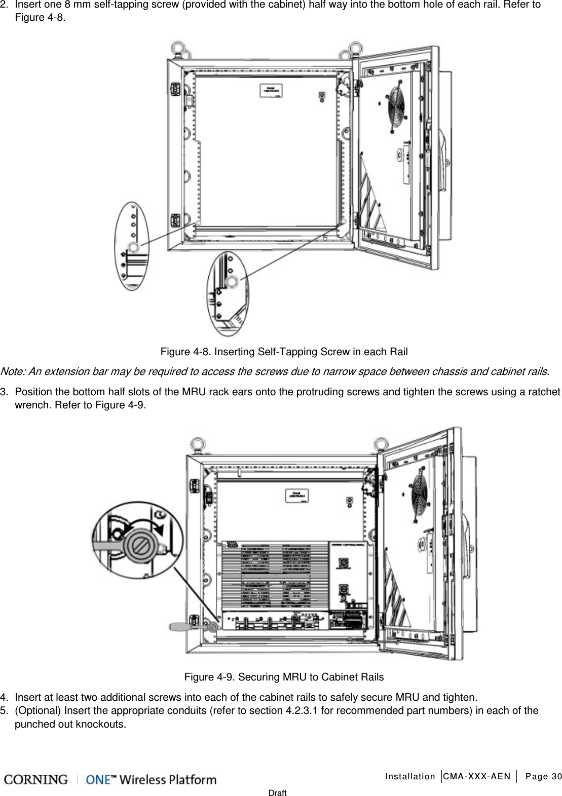   Installation CMA-XXX-AEN Page 30   Draft 2.  Insert one 8 mm self-tapping screw (provided with the cabinet) half way into the bottom hole of each rail. Refer to Figure  4-8.  Figure  4-8. Inserting Self-Tapping Screw in each Rail Note: An extension bar may be required to access the screws due to narrow space between chassis and cabinet rails. 3.  Position the bottom half slots of the MRU rack ears onto the protruding screws and tighten the screws using a ratchet wrench. Refer to Figure  4-9.  Figure  4-9. Securing MRU to Cabinet Rails 4.  Insert at least two additional screws into each of the cabinet rails to safely secure MRU and tighten. 5.  (Optional) Insert the appropriate conduits (refer to section  4.2.3.1 for recommended part numbers) in each of the punched out knockouts.    